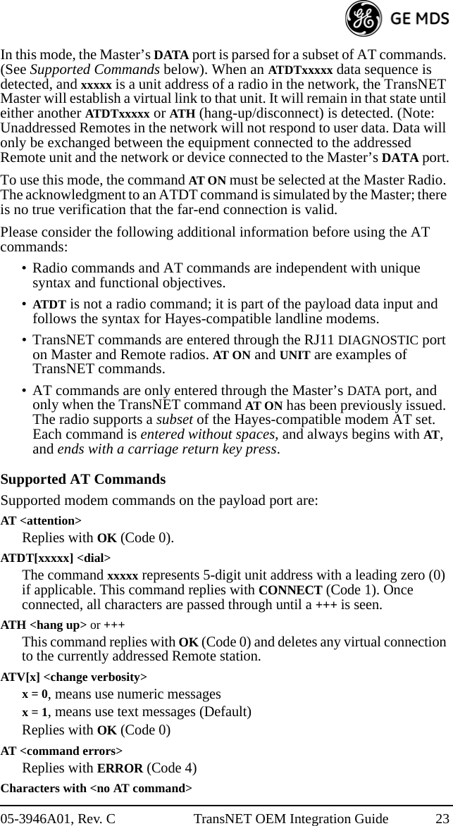 05-3946A01, Rev. C TransNET OEM Integration Guide 23In this mode, the Master’s DATA port is parsed for a subset of AT commands. (See Supported Commands below). When an ATDTxxxxx data sequence is detected, and xxxxx is a unit address of a radio in the network, the TransNET Master will establish a virtual link to that unit. It will remain in that state until either another ATDTxxxxx or ATH (hang-up/disconnect) is detected. (Note: Unaddressed Remotes in the network will not respond to user data. Data will only be exchanged between the equipment connected to the addressed Remote unit and the network or device connected to the Master’s DATA port.To use this mode, the command AT ON must be selected at the Master Radio. The acknowledgment to an ATDT command is simulated by the Master; there is no true verification that the far-end connection is valid.Please consider the following additional information before using the AT commands:• Radio commands and AT commands are independent with unique syntax and functional objectives.•ATDT is not a radio command; it is part of the payload data input and follows the syntax for Hayes-compatible landline modems.• TransNET commands are entered through the RJ11 DIAGNOSTIC port on Master and Remote radios. AT ON and UNIT are examples of TransNET commands.• AT commands are only entered through the Master’s DATA port, and only when the TransNET command AT ON has been previously issued. The radio supports a subset of the Hayes-compatible modem AT set. Each command is entered without spaces, and always begins with AT, and ends with a carriage return key press.Supported AT CommandsSupported modem commands on the payload port are:AT &lt;attention&gt;Replies with OK (Code 0).ATDT[xxxxx] &lt;dial&gt;The command xxxxx represents 5-digit unit address with a leading zero (0) if applicable. This command replies with CONNECT (Code 1). Once connected, all characters are passed through until a +++ is seen.ATH &lt;hang up&gt; or +++This command replies with OK (Code 0) and deletes any virtual connection to the currently addressed Remote station.ATV[x] &lt;change verbosity&gt;x = 0, means use numeric messagesx = 1, means use text messages (Default)Replies with OK (Code 0)AT &lt;command errors&gt;Replies with ERROR (Code 4)Characters with &lt;no AT command&gt; 