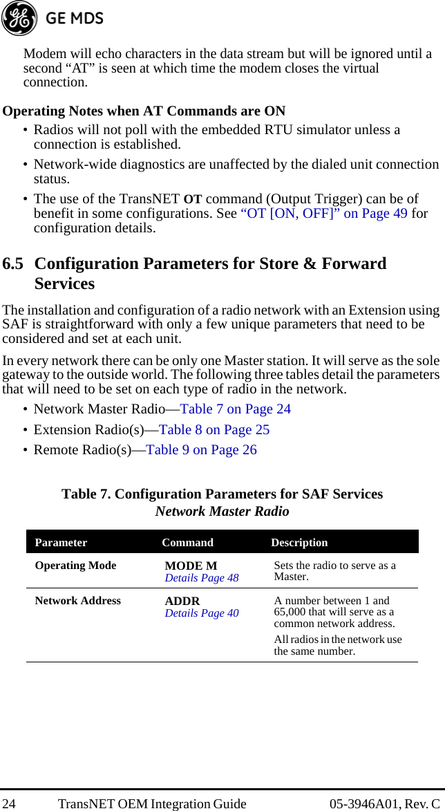 24 TransNET OEM Integration Guide  05-3946A01, Rev. C Modem will echo characters in the data stream but will be ignored until a second “AT” is seen at which time the modem closes the virtual connection.Operating Notes when AT Commands are ON• Radios will not poll with the embedded RTU simulator unless a connection is established.• Network-wide diagnostics are unaffected by the dialed unit connection status.• The use of the TransNET OT command (Output Trigger) can be of benefit in some configurations. See “OT [ON, OFF]” on Page 49 for configuration details.6.5 Configuration Parameters for Store &amp; Forward ServicesThe installation and configuration of a radio network with an Extension using SAF is straightforward with only a few unique parameters that need to be considered and set at each unit.In every network there can be only one Master station. It will serve as the sole gateway to the outside world. The following three tables detail the parameters that will need to be set on each type of radio in the network. • Network Master Radio—Table 7 on Page 24• Extension Radio(s)—Table 8 on Page 25• Remote Radio(s)—Table 9 on Page 26 Table 7. Configuration Parameters for SAF ServicesNetwork Master Radio  Parameter Command DescriptionOperating Mode MODE MDetails Page 48 Sets the radio to serve as a Master.Network Address ADDRDetails Page 40 A number between 1 and 65,000 that will serve as a common network address.All radios in the network use the same number.