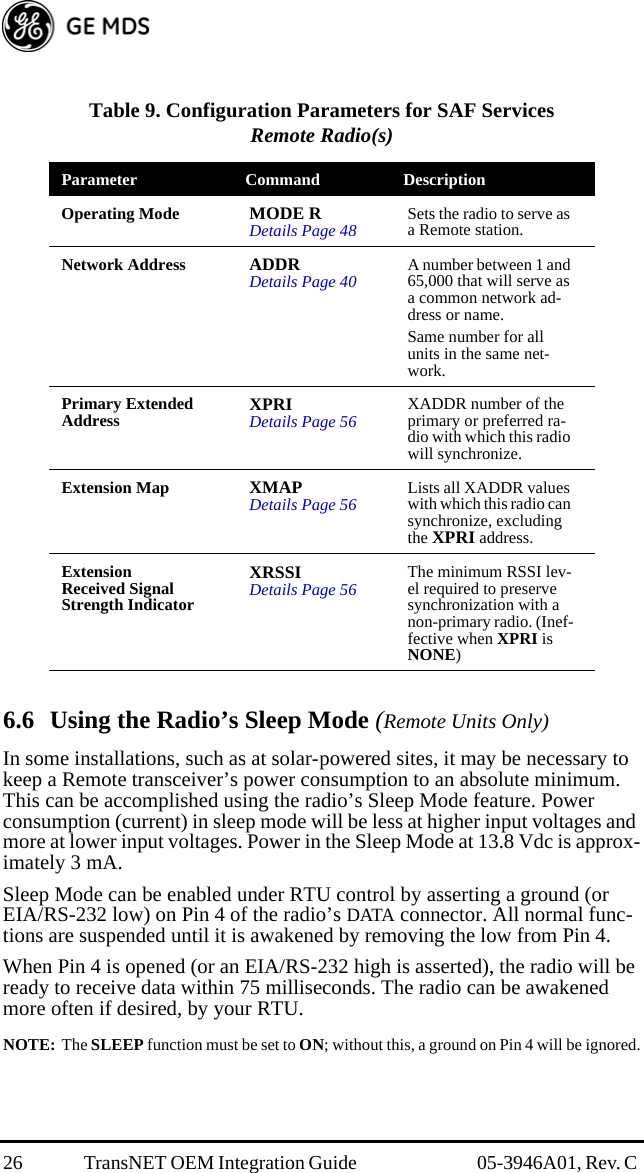 26 TransNET OEM Integration Guide  05-3946A01, Rev. C 6.6 Using the Radio’s Sleep Mode (Remote Units Only)In some installations, such as at solar-powered sites, it may be necessary to keep a Remote transceiver’s power consumption to an absolute minimum. This can be accomplished using the radio’s Sleep Mode feature. Power consumption (current) in sleep mode will be less at higher input voltages and more at lower input voltages. Power in the Sleep Mode at 13.8 Vdc is approx-imately 3 mA.Sleep Mode can be enabled under RTU control by asserting a ground (or EIA/RS-232 low) on Pin 4 of the radio’s DATA connector. All normal func-tions are suspended until it is awakened by removing the low from Pin 4. When Pin 4 is opened (or an EIA/RS-232 high is asserted), the radio will be ready to receive data within 75 milliseconds. The radio can be awakened more often if desired, by your RTU. NOTE: The SLEEP function must be set to ON; without this, a ground on Pin 4 will be ignored.Table 9. Configuration Parameters for SAF ServicesRemote Radio(s)Parameter Command DescriptionOperating Mode MODE RDetails Page 48 Sets the radio to serve as a Remote station.Network Address ADDRDetails Page 40 A number between 1 and 65,000 that will serve as a common network ad-dress or name.Same number for all units in the same net-work.Primary Extended Address XPRI Details Page 56 XADDR number of the primary or preferred ra-dio with which this radio will synchronize.Extension Map XMAPDetails Page 56 Lists all XADDR values with which this radio can synchronize, excluding the XPRI address.Extension Received Signal Strength IndicatorXRSSIDetails Page 56 The minimum RSSI lev-el required to preserve synchronization with a non-primary radio. (Inef-fective when XPRI is NONE)