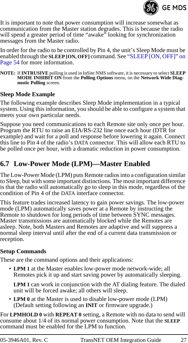 05-3946A01, Rev. C TransNET OEM Integration Guide 27It is important to note that power consumption will increase somewhat as communication from the Master station degrades. This is because the radio will spend a greater period of time “awake” looking for synchronization messages from the Master radio.In order for the radio to be controlled by Pin 4, the unit’s Sleep Mode must be enabled through the SLEEP [ON, OFF] command. See “SLEEP [ON, OFF]” on Page 54 for more information.NOTE: If INTRUSIVE polling is used in InSite NMS software, it is necessary to select SLEEP MODE INHIBIT ON from the Polling Options menu, on the Network Wide Diag-nostic Polling screen.Sleep Mode ExampleThe following example describes Sleep Mode implementation in a typical system. Using this information, you should be able to configure a system that meets your own particular needs.Suppose you need communications to each Remote site only once per hour. Program the RTU to raise an EIA/RS-232 line once each hour (DTR for example) and wait for a poll and response before lowering it again. Connect this line to Pin 4 of the radio’s DATA connector. This will allow each RTU to be polled once per hour, with a dramatic reduction in power consumption.6.7 Low-Power Mode (LPM)—Master EnabledThe Low-Power Mode (LPM) puts Remote radios into a configuration similar to Sleep, but with some important distinctions. The most important difference is that the radio will automatically go to sleep in this mode, regardless of the condition of Pin 4 of the DATA interface connector.This feature trades increased latency to gain power savings. The low-power mode (LPM) automatically saves power at a Remote by instructing the Remote to shutdown for long periods of time between SYNC messages. Master transmissions are automatically blocked while the Remotes are asleep. Note, both Masters and Remotes are adaptive and will suppress a normal sleep interval until after the end of a current data transmission or reception.Setup CommandsThese are the command options and their applications:•LPM 1 at the Master enables low-power mode network-wide; all Remotes pick it up and start saving power by automatically sleeping.LPM 1 can work in conjunction with the AT dialing feature. The dialed unit will be forced awake; all others will sleep.•LPM 0 at the Master is used to disable low-power mode (LPM)(Default setting following an INIT or firmware upgrade.)For LPMHOLD 0 with REPEAT 0 setting, a Remote with no data to send will consume about 1/4 of its normal power consumption. Note that the SLEEP command must be enabled for the LPM to function.