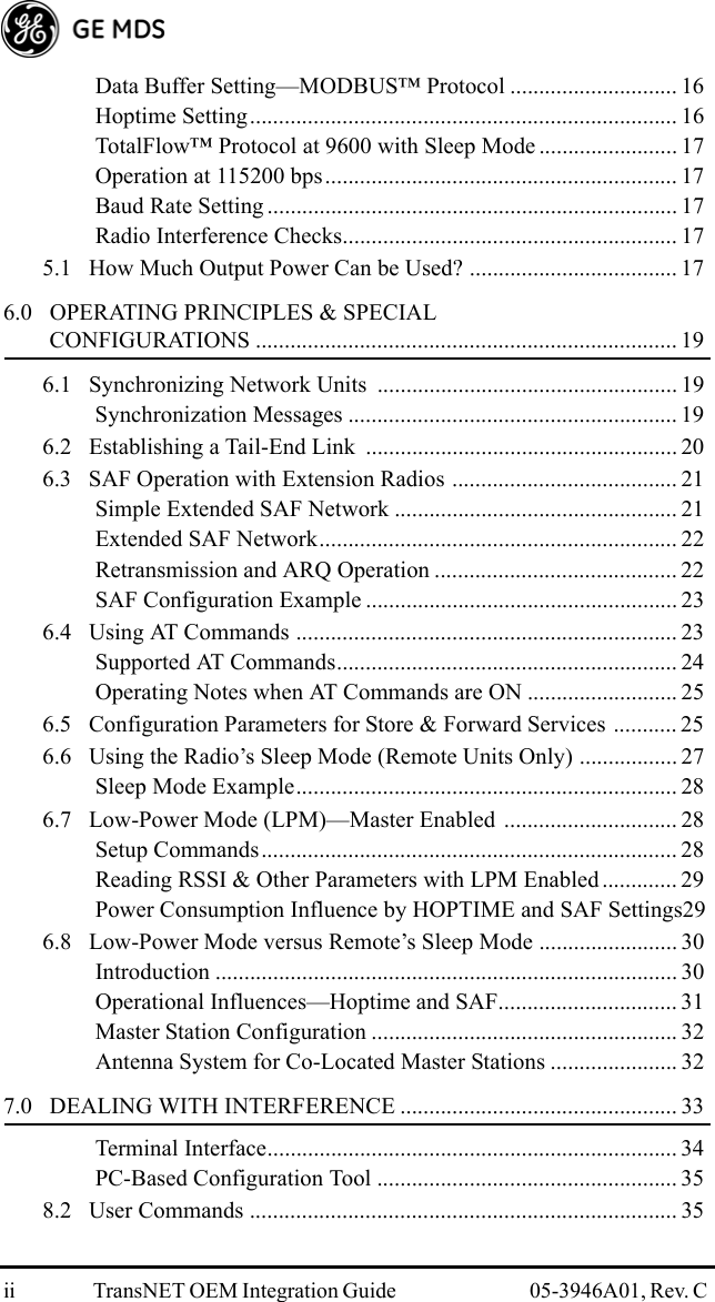 ii TransNET OEM Integration Guide  05-3946A01, Rev. C Data Buffer Setting—MODBUS™ Protocol ............................. 16Hoptime Setting.......................................................................... 16TotalFlow™ Protocol at 9600 with Sleep Mode ........................ 17Operation at 115200 bps............................................................. 17Baud Rate Setting ....................................................................... 17Radio Interference Checks.......................................................... 175.1   How Much Output Power Can be Used? .................................... 176.0   OPERATING PRINCIPLES &amp; SPECIAL         CONFIGURATIONS ......................................................................... 196.1   Synchronizing Network Units  .................................................... 19Synchronization Messages ......................................................... 196.2   Establishing a Tail-End Link  ...................................................... 206.3   SAF Operation with Extension Radios ....................................... 21Simple Extended SAF Network ................................................. 21Extended SAF Network.............................................................. 22Retransmission and ARQ Operation .......................................... 22SAF Configuration Example ...................................................... 236.4   Using AT Commands .................................................................. 23Supported AT Commands........................................................... 24Operating Notes when AT Commands are ON .......................... 256.5   Configuration Parameters for Store &amp; Forward Services ........... 256.6   Using the Radio’s Sleep Mode (Remote Units Only) ................. 27Sleep Mode Example.................................................................. 286.7   Low-Power Mode (LPM)—Master Enabled .............................. 28Setup Commands........................................................................ 28Reading RSSI &amp; Other Parameters with LPM Enabled ............. 29Power Consumption Influence by HOPTIME and SAF Settings296.8   Low-Power Mode versus Remote’s Sleep Mode ........................ 30Introduction ................................................................................ 30Operational Influences—Hoptime and SAF............................... 31Master Station Configuration ..................................................... 32Antenna System for Co-Located Master Stations ...................... 327.0   DEALING WITH INTERFERENCE ................................................ 33Terminal Interface....................................................................... 34PC-Based Configuration Tool .................................................... 358.2   User Commands .......................................................................... 35