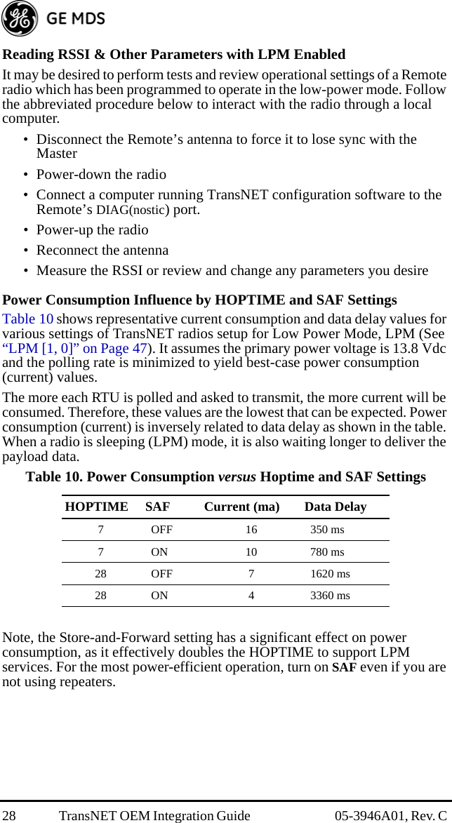 28 TransNET OEM Integration Guide  05-3946A01, Rev. C Reading RSSI &amp; Other Parameters with LPM EnabledIt may be desired to perform tests and review operational settings of a Remote radio which has been programmed to operate in the low-power mode. Follow the abbreviated procedure below to interact with the radio through a local computer.• Disconnect the Remote’s antenna to force it to lose sync with the Master• Power-down the radio• Connect a computer running TransNET configuration software to the Remote’s DIAG(nostic) port.• Power-up the radio• Reconnect the antenna• Measure the RSSI or review and change any parameters you desirePower Consumption Influence by HOPTIME and SAF SettingsTable 10 shows representative current consumption and data delay values for various settings of TransNET radios setup for Low Power Mode, LPM (See “LPM [1, 0]” on Page 47). It assumes the primary power voltage is 13.8 Vdc and the polling rate is minimized to yield best-case power consumption (current) values.The more each RTU is polled and asked to transmit, the more current will be consumed. Therefore, these values are the lowest that can be expected. Power consumption (current) is inversely related to data delay as shown in the table. When a radio is sleeping (LPM) mode, it is also waiting longer to deliver the payload data.Note, the Store-and-Forward setting has a significant effect on power consumption, as it effectively doubles the HOPTIME to support LPM services. For the most power-efficient operation, turn on SAF even if you are not using repeaters.Table 10. Power Consumption versus Hoptime and SAF SettingsHOPTIME SAF Current (ma) Data Delay7 OFF 16 350 ms7 ON 10 780 ms28 OFF 7 1620 ms28 ON 4 3360 ms