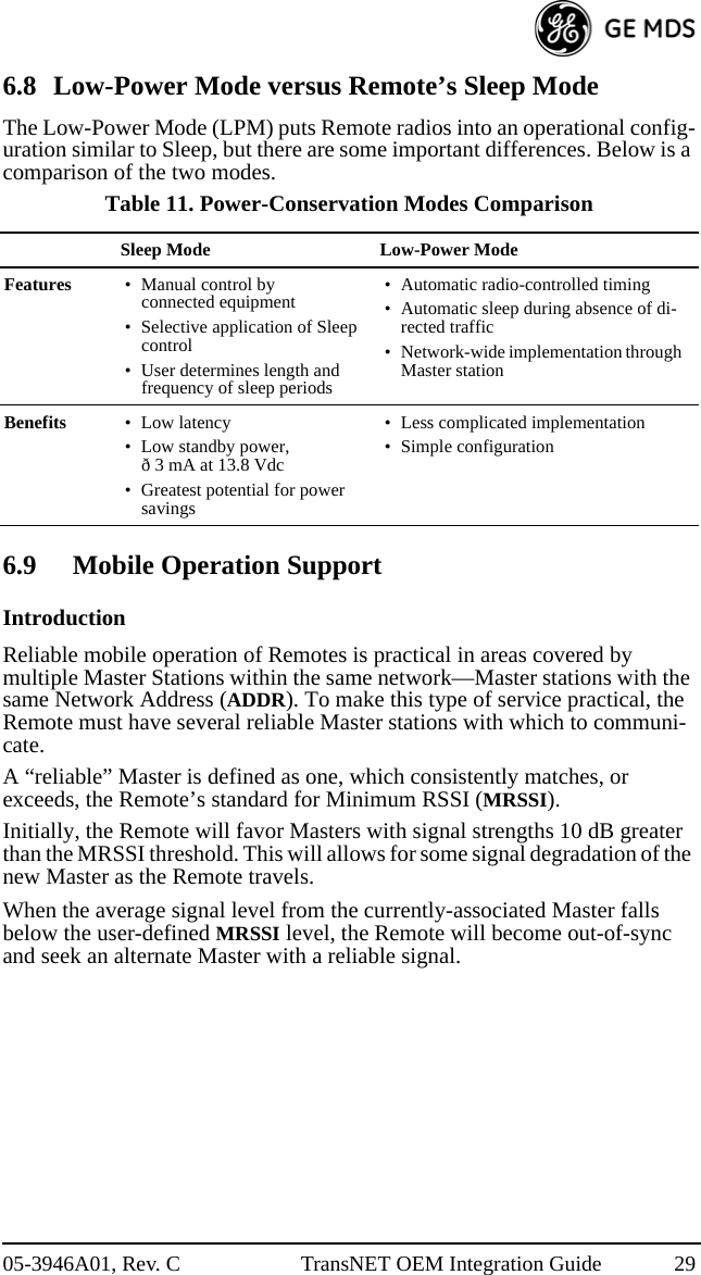 05-3946A01, Rev. C TransNET OEM Integration Guide 296.8 Low-Power Mode versus Remote’s Sleep ModeThe Low-Power Mode (LPM) puts Remote radios into an operational config-uration similar to Sleep, but there are some important differences. Below is a comparison of the two modes.6.9 Mobile Operation SupportIntroductionReliable mobile operation of Remotes is practical in areas covered by multiple Master Stations within the same network—Master stations with the same Network Address (ADDR). To make this type of service practical, the Remote must have several reliable Master stations with which to communi-cate. A “reliable” Master is defined as one, which consistently matches, or exceeds, the Remote’s standard for Minimum RSSI (MRSSI). Initially, the Remote will favor Masters with signal strengths 10 dB greater than the MRSSI threshold. This will allows for some signal degradation of the new Master as the Remote travels.When the average signal level from the currently-associated Master falls below the user-defined MRSSI level, the Remote will become out-of-sync and seek an alternate Master with a reliable signal.Table 11. Power-Conservation Modes ComparisonSleep Mode Low-Power ModeFeatures • Manual control by connected equipment• Selective application of Sleep control • User determines length and frequency of sleep periods• Automatic radio-controlled timing• Automatic sleep during absence of di-rected traffic• Network-wide implementation through Master stationBenefits • Low latency• Low standby power, ð 3 mA at 13.8 Vdc• Greatest potential for power savings• Less complicated implementation• Simple configuration