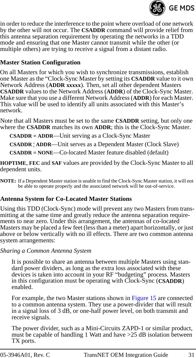 05-3946A01, Rev. C TransNET OEM Integration Guide 31in order to reduce the interference to the point where overload of one network by the other will not occur. The CSADDR command will provide relief from this antenna separation requirement by operating the networks in a TDD mode and ensuring that one Master cannot transmit while the other (or multiple others) are trying to receive a signal from a distant radio.Master Station ConfigurationOn all Masters for which you wish to synchronize transmissions, establish one Master as the “Clock-Sync Master by setting its CSADDR value to it own Network Address (ADDR xxxxx). Then, set all other dependent Masters CSADDR values to the Network Address (ADDR) of the Clock-Sync Master. Make sure that you use a different Network Address (ADDR) for each Master. This value will be used to identify all units associated with this Master’s network.Note that all Masters must be set to the same CSADDR setting, but only one where the CSADDR matches its own ADDR; this is the Clock-Sync Master. CSADDR = ADDR—Unit serving as a Clock-Sync MasterCSADDR ¦ ADDR—Unit serves as a Dependent Master (Clock Slave)CSADDR = NONE—Co-located Master feature disabled (default)HOPTIME, FEC and SAF values are provided by the Clock-Sync Master to all dependent units.NOTE: If a Dependent Master station is unable to find the Clock-Sync Master station, it will not be able to operate properly and the associated network will be out-of-service.Antenna System for Co-Located Master StationsUsing this TDD (Clock-Sync) mode will prevent any two Masters from trans-mitting at the same time and greatly reduce the antenna separation require-ments to near zero. Under this arrangement, the antennas of co-located Masters may be placed a few feet (less than a meter) apart horizontally, or just above or below vertically with no ill effects. There are two common antenna system arrangements:Sharing a Common Antenna SystemIt is possible to share an antenna between multiple Masters using stan-dard power dividers, as long as the extra loss associated with these devices is taken into account in your RF “budgeting” process. Masters in this configuration must be operating with Clock-Sync (CSADDR) enabled. For example, the two Master stations shown in Figure 15 are connected to a common antenna system. They use a power-divider that will result in a signal loss of 3 dB, or one-half power level, on both transmit and receive signals.The power divider, such as a Mini-Circuits ZAPD-1 or similar product, must be capable of handling 1 Watt and have &gt;25 dB isolation between TX ports.