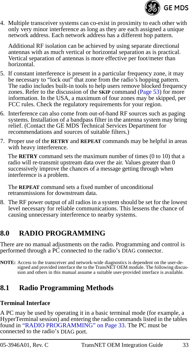 05-3946A01, Rev. C TransNET OEM Integration Guide 334. Multiple transceiver systems can co-exist in proximity to each other with only very minor interference as long as they are each assigned a unique network address. Each network address has a different hop pattern.Additional RF isolation can be achieved by using separate directional antennas with as much vertical or horizontal separation as is practical. Vertical separation of antennas is more effective per foot/meter than horizontal.5. If constant interference is present in a particular frequency zone, it may be necessary to “lock out” that zone from the radio’s hopping pattern. The radio includes built-in tools to help users remove blocked frequency zones. Refer to the discussion of the SKIP command (Page 53) for more information. In the USA, a maximum of four zones may be skipped, per FCC rules. Check the regulatory requirements for your region.6. Interference can also come from out-of-band RF sources such as paging systems. Installation of a bandpass filter in the antenna system may bring relief. (Contact the GE MDS Technical Services Department for recommendations and sources of suitable filters.)7. Proper use of the RETRY and REPEAT commands may be helpful in areas with heavy interference.The RETRY command sets the maximum number of times (0 to 10) that a radio will re-transmit upstream data over the air. Values greater than 0 successively improve the chances of a message getting through when interference is a problem. The REPEAT command sets a fixed number of unconditional retransmissions for downstream data.8. The RF power output of all radios in a system should be set for the lowest level necessary for reliable communications. This lessens the chance of causing unnecessary interference to nearby systems.8.0 RADIO PROGRAMMINGThere are no manual adjustments on the radio. Programming and control is performed through a PC connected to the radio’s DIAG connector.NOTE: Access to the transceiver and network-wide diagnostics is dependent on the user-de-signed and provided interface the to the TransNET OEM module. The following discus-sion and others in this manual assume a suitable user-provided interface is available.8.1 Radio Programming MethodsTerminal InterfaceA PC may be used by operating it in a basic terminal mode (for example, a HyperTerminal session) and entering the radio commands listed in the tables found in “RADIO PROGRAMMING” on Page 33. The PC must be connected to the radio’s DIAG port.