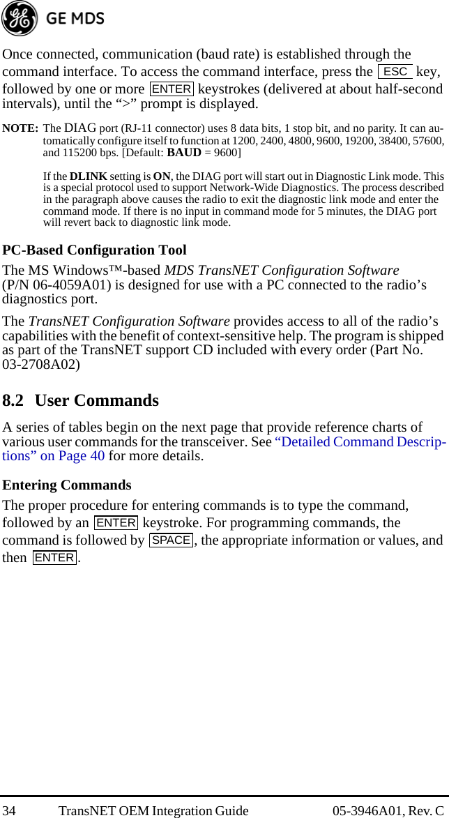 34 TransNET OEM Integration Guide  05-3946A01, Rev. C Once connected, communication (baud rate) is established through the command interface. To access the command interface, press the   key, followed by one or more   keystrokes (delivered at about half-second intervals), until the “&gt;” prompt is displayed.NOTE: The DIAG port (RJ-11 connector) uses 8 data bits, 1 stop bit, and no parity. It can au-tomatically configure itself to function at 1200, 2400, 4800, 9600, 19200, 38400, 57600, and 115200 bps. [Default: BAUD = 9600]If the DLINK setting is ON, the DIAG port will start out in Diagnostic Link mode. This is a special protocol used to support Network-Wide Diagnostics. The process described in the paragraph above causes the radio to exit the diagnostic link mode and enter the command mode. If there is no input in command mode for 5 minutes, the DIAG port will revert back to diagnostic link mode.PC-Based Configuration ToolThe MS Windows™-based MDS TransNET Configuration Software (P/N 06-4059A01) is designed for use with a PC connected to the radio’s diagnostics port.The TransNET Configuration Software provides access to all of the radio’s capabilities with the benefit of context-sensitive help. The program is shipped as part of the TransNET support CD included with every order (Part No. 03-2708A02)8.2 User CommandsA series of tables begin on the next page that provide reference charts of various user commands for the transceiver. See “Detailed Command Descrip-tions” on Page 40 for more details.Entering CommandsThe proper procedure for entering commands is to type the command, followed by an   keystroke. For programming commands, the command is followed by  , the appropriate information or values, and then .ESCENTERENTERSPACEENTER