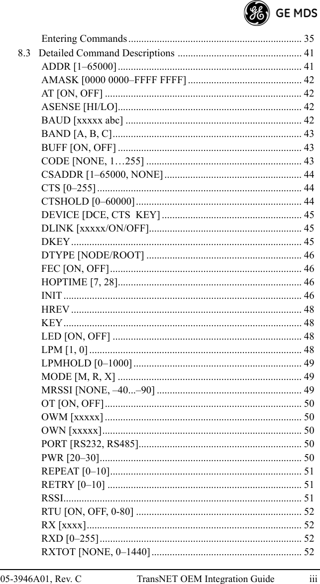 05-3946A01, Rev. C TransNET OEM Integration Guide iiiEntering Commands ................................................................... 358.3   Detailed Command Descriptions ................................................ 41ADDR [1–65000] ....................................................................... 41AMASK [0000 0000–FFFF FFFF] ............................................ 42AT [ON, OFF] ............................................................................ 42ASENSE [HI/LO]....................................................................... 42BAUD [xxxxx abc] .................................................................... 42BAND [A, B, C]......................................................................... 43BUFF [ON, OFF] ....................................................................... 43CODE [NONE, 1…255] ............................................................ 43CSADDR [1–65000, NONE] ..................................................... 44CTS [0–255] ............................................................................... 44CTSHOLD [0–60000]................................................................ 44DEVICE [DCE, CTS  KEY] ...................................................... 45DLINK [xxxxx/ON/OFF]........................................................... 45DKEY......................................................................................... 45DTYPE [NODE/ROOT] ............................................................ 46FEC [ON, OFF].......................................................................... 46HOPTIME [7, 28]....................................................................... 46INIT ............................................................................................ 46HREV ......................................................................................... 48KEY............................................................................................ 48LED [ON, OFF] ......................................................................... 48LPM [1, 0] .................................................................................. 48LPMHOLD [0–1000] ................................................................. 49MODE [M, R, X] ....................................................................... 49MRSSI [NONE, –40...–90] ........................................................ 49OT [ON, OFF]............................................................................ 50OWM [xxxxx] ............................................................................ 50OWN [xxxxx]............................................................................. 50PORT [RS232, RS485]............................................................... 50PWR [20–30].............................................................................. 50REPEAT [0–10].......................................................................... 51RETRY [0–10] ........................................................................... 51RSSI............................................................................................ 51RTU [ON, OFF, 0-80] ................................................................ 52RX [xxxx]................................................................................... 52RXD [0–255].............................................................................. 52RXTOT [NONE, 0–1440].......................................................... 52