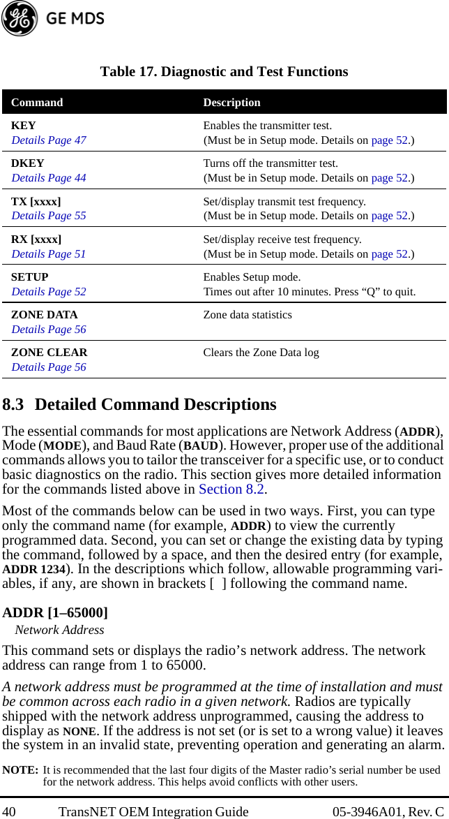 40 TransNET OEM Integration Guide  05-3946A01, Rev. C   8.3 Detailed Command DescriptionsThe essential commands for most applications are Network Address (ADDR), Mode (MODE), and Baud Rate (BAUD). However, proper use of the additional commands allows you to tailor the transceiver for a specific use, or to conduct basic diagnostics on the radio. This section gives more detailed information for the commands listed above in Section 8.2.Most of the commands below can be used in two ways. First, you can type only the command name (for example, ADDR) to view the currently programmed data. Second, you can set or change the existing data by typing the command, followed by a space, and then the desired entry (for example, ADDR 1234). In the descriptions which follow, allowable programming vari-ables, if any, are shown in brackets [  ] following the command name.ADDR [1–65000]Network AddressThis command sets or displays the radio’s network address. The network address can range from 1 to 65000.A network address must be programmed at the time of installation and must be common across each radio in a given network. Radios are typically shipped with the network address unprogrammed, causing the address to display as NONE. If the address is not set (or is set to a wrong value) it leaves the system in an invalid state, preventing operation and generating an alarm.NOTE: It is recommended that the last four digits of the Master radio’s serial number be used for the network address. This helps avoid conflicts with other users.Table 17. Diagnostic and Test Functions  Command DescriptionKEYDetails Page 47 Enables the transmitter test. (Must be in Setup mode. Details on page 52.)DKEYDetails Page 44 Turns off the transmitter test. (Must be in Setup mode. Details on page 52.)TX [xxxx]Details Page 55 Set/display transmit test frequency. (Must be in Setup mode. Details on page 52.)RX [xxxx]Details Page 51 Set/display receive test frequency. (Must be in Setup mode. Details on page 52.)SETUPDetails Page 52 Enables Setup mode. Times out after 10 minutes. Press “Q” to quit.ZONE DATADetails Page 56 Zone data statisticsZONE CLEARDetails Page 56 Clears the Zone Data log