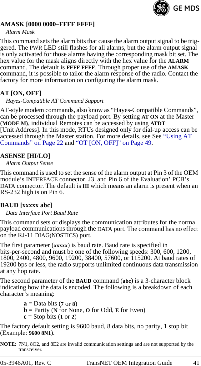 05-3946A01, Rev. C TransNET OEM Integration Guide 41AMASK [0000 0000–FFFF FFFF]Alarm MaskThis command sets the alarm bits that cause the alarm output signal to be trig-gered. The PWR LED still flashes for all alarms, but the alarm output signal is only activated for those alarms having the corresponding mask bit set. The hex value for the mask aligns directly with the hex value for the ALARM command. The default is FFFF FFFF. Through proper use of the AMASK command, it is possible to tailor the alarm response of the radio. Contact the factory for more information on configuring the alarm mask.AT [ON, OFF]Hayes-Compatible AT Command SupportAT-style modem commands, also know as “Hayes-Compatible Commands”, can be processed through the payload port. By setting AT ON at the Master (MODE M), individual Remotes can be accessed by using ATDT [Unit Address]. In this mode, RTUs designed only for dial-up access can be accessed through the Master station. For more details, see See “Using AT Commands” on Page 22 and “OT [ON, OFF]” on Page 49.ASENSE [HI/LO]Alarm Output SenseThis command is used to set the sense of the alarm output at Pin 3 of the OEM module’s INTERFACE connector, J3, and Pin 6 of the Evaluation’ PCB’s DATA connector. The default is HI which means an alarm is present when an RS-232 high is on Pin 6.BAUD [xxxxx abc]Data Interface Port Baud RateThis command sets or displays the communication attributes for the normal payload communications through the DATA port. The command has no effect on the RJ-11 DIAG(NOSTICS) port.The first parameter (xxxxx) is baud rate. Baud rate is specified in bits-per-second and must be one of the following speeds: 300, 600, 1200, 1800, 2400, 4800, 9600, 19200, 38400, 57600, or 115200. At baud rates of 19200 bps or less, the radio supports unlimited continuous data transmission at any hop rate.The second parameter of the BAUD command (abc) is a 3-character block indicating how the data is encoded. The following is a breakdown of each character’s meaning:a = Data bits (7 or 8)b = Parity (N for None, O for Odd, E for Even)c = Stop bits (1 or 2)The factory default setting is 9600 baud, 8 data bits, no parity, 1 stop bit (Example: 9600 8N1).NOTE: 7N1, 8O2, and 8E2 are invalid communication settings and are not supported by the transceiver.