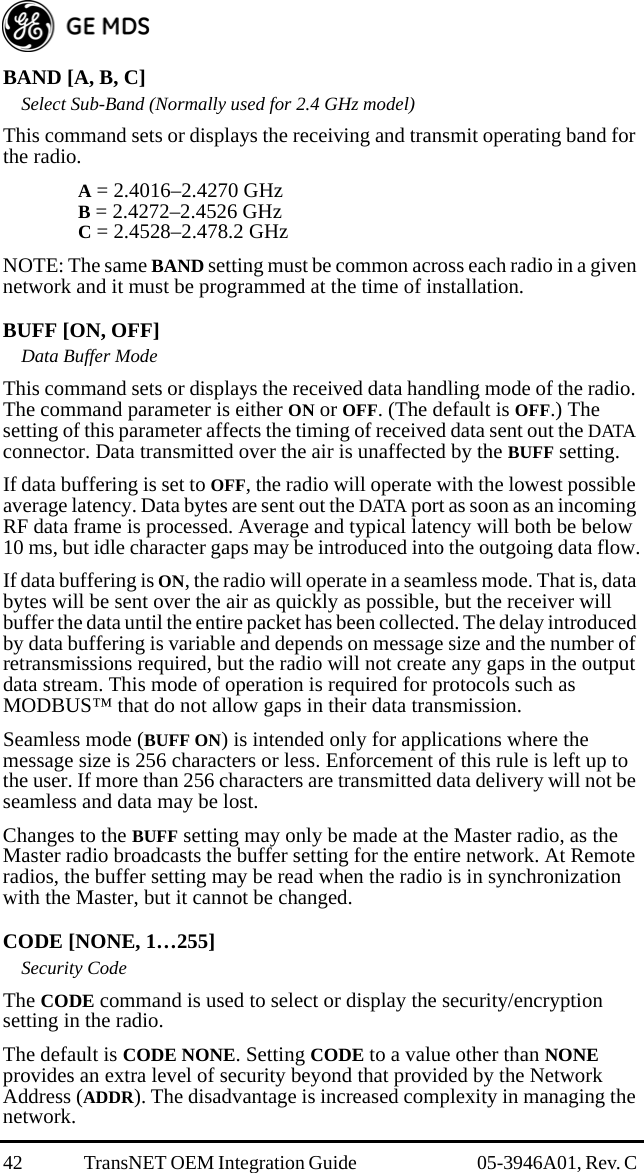 42 TransNET OEM Integration Guide  05-3946A01, Rev. C BAND [A, B, C]Select Sub-Band (Normally used for 2.4 GHz model)This command sets or displays the receiving and transmit operating band for the radio.A = 2.4016–2.4270 GHzB = 2.4272–2.4526 GHzC = 2.4528–2.478.2 GHzNOTE: The same BAND setting must be common across each radio in a given network and it must be programmed at the time of installation. BUFF [ON, OFF]Data Buffer ModeThis command sets or displays the received data handling mode of the radio. The command parameter is either ON or OFF. (The default is OFF.) The setting of this parameter affects the timing of received data sent out the DATA connector. Data transmitted over the air is unaffected by the BUFF setting.If data buffering is set to OFF, the radio will operate with the lowest possible average latency. Data bytes are sent out the DATA port as soon as an incoming RF data frame is processed. Average and typical latency will both be below 10 ms, but idle character gaps may be introduced into the outgoing data flow.If data buffering is ON, the radio will operate in a seamless mode. That is, data bytes will be sent over the air as quickly as possible, but the receiver will buffer the data until the entire packet has been collected. The delay introduced by data buffering is variable and depends on message size and the number of retransmissions required, but the radio will not create any gaps in the output data stream. This mode of operation is required for protocols such as MODBUS™ that do not allow gaps in their data transmission.Seamless mode (BUFF ON) is intended only for applications where the message size is 256 characters or less. Enforcement of this rule is left up to the user. If more than 256 characters are transmitted data delivery will not be seamless and data may be lost.Changes to the BUFF setting may only be made at the Master radio, as the Master radio broadcasts the buffer setting for the entire network. At Remote radios, the buffer setting may be read when the radio is in synchronization with the Master, but it cannot be changed.CODE [NONE, 1…255]Security CodeThe CODE command is used to select or display the security/encryption setting in the radio.The default is CODE NONE. Setting CODE to a value other than NONE provides an extra level of security beyond that provided by the Network Address (ADDR). The disadvantage is increased complexity in managing the network. 