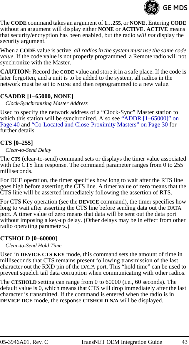 05-3946A01, Rev. C TransNET OEM Integration Guide 43The CODE command takes an argument of 1…255, or NONE. Entering CODE without an argument will display either NONE or ACTIVE. ACTIVE means that security/encryption has been enabled, but the radio will not display the security argument.When a CODE value is active, all radios in the system must use the same code value. If the code value is not properly programmed, a Remote radio will not synchronize with the Master.CAUTION: Record the CODE value and store it in a safe place. If the code is later forgotten, and a unit is to be added to the system, all radios in the network must be set to NONE and then reprogrammed to a new value.CSADDR [1–65000, NONE]Clock-Synchronizing Master AddressUsed to specify the network address of a “Clock-Sync” Master station to which this station will be synchronized. Also see “ADDR [1–65000]” on Page 40 and “Co-Located and Close-Proximity Masters” on Page 30 for further details.CTS [0–255]Clear-to-Send DelayThe CTS (clear-to-send) command sets or displays the timer value associated with the CTS line response. The command parameter ranges from 0 to 255 milliseconds.For DCE operation, the timer specifies how long to wait after the RTS line goes high before asserting the CTS line. A timer value of zero means that the CTS line will be asserted immediately following the assertion of RTS.For CTS Key operation (see the DEVICE command), the timer specifies how long to wait after asserting the CTS line before sending data out the DATA port. A timer value of zero means that data will be sent out the data port without imposing a key-up delay. (Other delays may be in effect from other radio operating parameters.)CTSHOLD [0–60000]Clear-to-Send Hold TimeUsed in DEVICE CTS KEY mode, this command sets the amount of time in milliseconds that CTS remains present following transmission of the last character out the RXD pin of the DATA port. This “hold time” can be used to prevent squelch tail data corruption when communicating with other radios.The CTSHOLD setting can range from 0 to 60000 (i.e., 60 seconds). The default value is 0, which means that CTS will drop immediately after the last character is transmitted. If the command is entered when the radio is in DEVICE DCE mode, the response CTSHOLD N/A will be displayed.