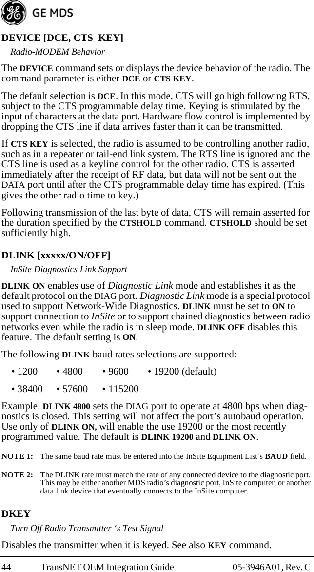 44 TransNET OEM Integration Guide  05-3946A01, Rev. C DEVICE [DCE, CTS  KEY]Radio-MODEM BehaviorThe DEVICE command sets or displays the device behavior of the radio. The command parameter is either DCE or CTS KEY.The default selection is DCE. In this mode, CTS will go high following RTS, subject to the CTS programmable delay time. Keying is stimulated by the input of characters at the data port. Hardware flow control is implemented by dropping the CTS line if data arrives faster than it can be transmitted.If CTS KEY is selected, the radio is assumed to be controlling another radio, such as in a repeater or tail-end link system. The RTS line is ignored and the CTS line is used as a keyline control for the other radio. CTS is asserted immediately after the receipt of RF data, but data will not be sent out the DATA port until after the CTS programmable delay time has expired. (This gives the other radio time to key.)Following transmission of the last byte of data, CTS will remain asserted for the duration specified by the CTSHOLD command. CTSHOLD should be set sufficiently high.DLINK [xxxxx/ON/OFF]InSite Diagnostics Link SupportDLINK ON enables use of Diagnostic Link mode and establishes it as the default protocol on the DIAG port. Diagnostic Link mode is a special protocol used to support Network-Wide Diagnostics. DLINK must be set to ON to support connection to InSite or to support chained diagnostics between radio networks even while the radio is in sleep mode. DLINK OFF disables this feature. The default setting is ON.The following DLINK baud rates selections are supported:• 1200 • 4800 • 9600 • 19200 (default)• 38400 • 57600 • 115200Example: DLINK 4800 sets the DIAG port to operate at 4800 bps when diag-nostics is closed. This setting will not affect the port’s autobaud operation. Use only of DLINK ON, will enable the use 19200 or the most recently programmed value. The default is DLINK 19200 and DLINK ON. NOTE 1:  The same baud rate must be entered into the InSite Equipment List’s BAUD field.NOTE 2:  The DLINK rate must match the rate of any connected device to the diagnostic port. This may be either another MDS radio’s diagnostic port, InSite computer, or another data link device that eventually connects to the InSite computer.DKEYTurn Off Radio Transmitter ‘s Test SignalDisables the transmitter when it is keyed. See also KEY command.