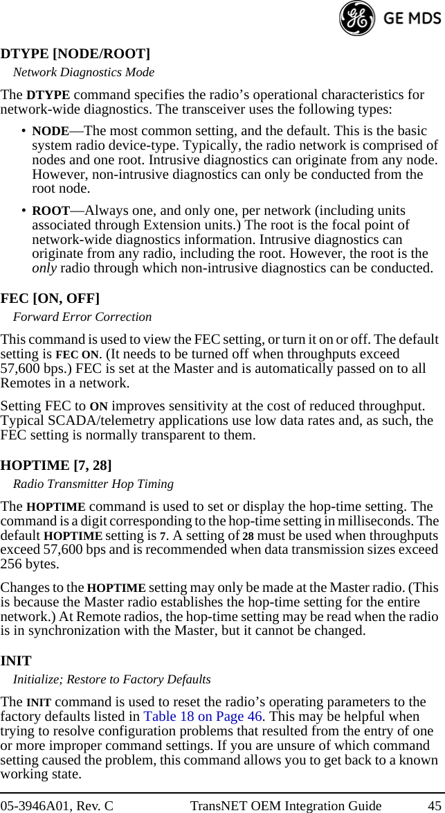 05-3946A01, Rev. C TransNET OEM Integration Guide 45DTYPE [NODE/ROOT]Network Diagnostics ModeThe DTYPE command specifies the radio’s operational characteristics for network-wide diagnostics. The transceiver uses the following types:•NODE—The most common setting, and the default. This is the basic system radio device-type. Typically, the radio network is comprised of nodes and one root. Intrusive diagnostics can originate from any node. However, non-intrusive diagnostics can only be conducted from the root node.•ROOT—Always one, and only one, per network (including units associated through Extension units.) The root is the focal point of network-wide diagnostics information. Intrusive diagnostics can originate from any radio, including the root. However, the root is the only radio through which non-intrusive diagnostics can be conducted.FEC [ON, OFF]Forward Error CorrectionThis command is used to view the FEC setting, or turn it on or off. The default setting is FEC ON. (It needs to be turned off when throughputs exceed 57,600 bps.) FEC is set at the Master and is automatically passed on to all Remotes in a network.Setting FEC to ON improves sensitivity at the cost of reduced throughput. Typical SCADA/telemetry applications use low data rates and, as such, the FEC setting is normally transparent to them.HOPTIME [7, 28]Radio Transmitter Hop TimingThe HOPTIME command is used to set or display the hop-time setting. The command is a digit corresponding to the hop-time setting in milliseconds. The default HOPTIME setting is 7. A setting of 28 must be used when throughputs exceed 57,600 bps and is recommended when data transmission sizes exceed 256 bytes.Changes to the HOPTIME setting may only be made at the Master radio. (This is because the Master radio establishes the hop-time setting for the entire network.) At Remote radios, the hop-time setting may be read when the radio is in synchronization with the Master, but it cannot be changed.INITInitialize; Restore to Factory DefaultsThe INIT command is used to reset the radio’s operating parameters to the factory defaults listed in Table 18 on Page 46. This may be helpful when trying to resolve configuration problems that resulted from the entry of one or more improper command settings. If you are unsure of which command setting caused the problem, this command allows you to get back to a known working state.