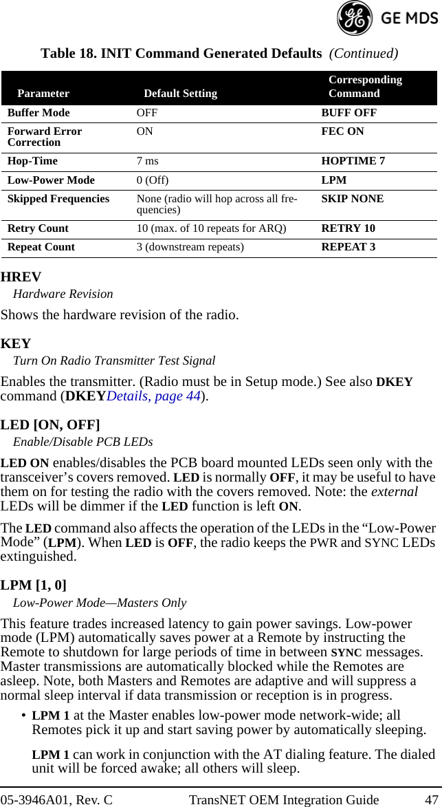 05-3946A01, Rev. C TransNET OEM Integration Guide 47HREVHardware RevisionShows the hardware revision of the radio.KEYTurn On Radio Transmitter Test SignalEnables the transmitter. (Radio must be in Setup mode.) See also DKEY command (DKEYDetails, page 44).LED [ON, OFF]Enable/Disable PCB LEDsLED ON enables/disables the PCB board mounted LEDs seen only with the transceiver’s covers removed. LED is normally OFF, it may be useful to have them on for testing the radio with the covers removed. Note: the external LEDs will be dimmer if the LED function is left ON.The LED command also affects the operation of the LEDs in the “Low-Power Mode” (LPM). When LED is OFF, the radio keeps the PWR and SYNC LEDs extinguished.LPM [1, 0]Low-Power Mode—Masters OnlyThis feature trades increased latency to gain power savings. Low-power mode (LPM) automatically saves power at a Remote by instructing the Remote to shutdown for large periods of time in between SYNC messages. Master transmissions are automatically blocked while the Remotes are asleep. Note, both Masters and Remotes are adaptive and will suppress a normal sleep interval if data transmission or reception is in progress.•LPM 1 at the Master enables low-power mode network-wide; all Remotes pick it up and start saving power by automatically sleeping.LPM 1 can work in conjunction with the AT dialing feature. The dialed unit will be forced awake; all others will sleep.Buffer Mode OFF  BUFF OFFForward Error Correction ON FEC ONHop-Time 7 ms HOPTIME 7Low-Power Mode 0 (Off) LPMSkipped Frequencies None (radio will hop across all fre-quencies) SKIP NONERetry Count 10 (max. of 10 repeats for ARQ) RETRY 10Repeat Count 3 (downstream repeats) REPEAT 3Table 18. INIT Command Generated Defaults  (Continued)Parameter Default Setting Corresponding Command