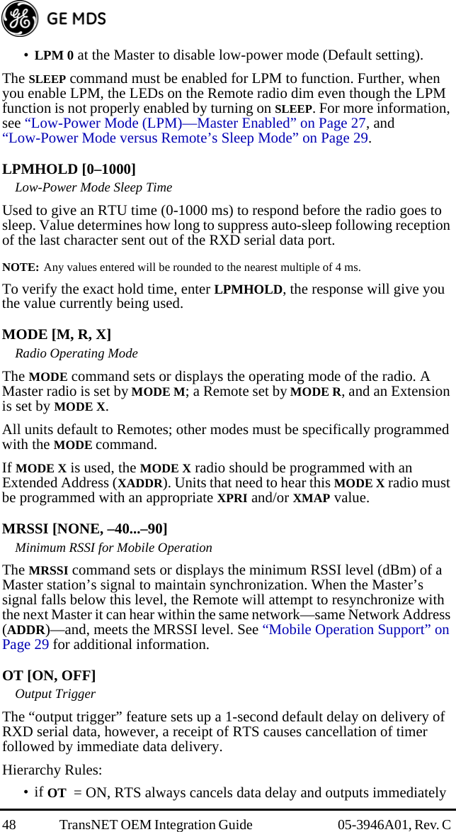 48 TransNET OEM Integration Guide  05-3946A01, Rev. C •LPM 0 at the Master to disable low-power mode (Default setting).The SLEEP command must be enabled for LPM to function. Further, when you enable LPM, the LEDs on the Remote radio dim even though the LPM function is not properly enabled by turning on SLEEP. For more information, see “Low-Power Mode (LPM)—Master Enabled” on Page 27, and “Low-Power Mode versus Remote’s Sleep Mode” on Page 29.LPMHOLD [0–1000]Low-Power Mode Sleep TimeUsed to give an RTU time (0-1000 ms) to respond before the radio goes to sleep. Value determines how long to suppress auto-sleep following reception of the last character sent out of the RXD serial data port.NOTE: Any values entered will be rounded to the nearest multiple of 4 ms.To verify the exact hold time, enter LPMHOLD, the response will give you the value currently being used.MODE [M, R, X]Radio Operating ModeThe MODE command sets or displays the operating mode of the radio. A Master radio is set by MODE M; a Remote set by MODE R, and an Extension is set by MODE X.All units default to Remotes; other modes must be specifically programmed with the MODE command.If MODE X is used, the MODE X radio should be programmed with an Extended Address (XADDR). Units that need to hear this MODE X radio must be programmed with an appropriate XPRI and/or XMAP value.MRSSI [NONE, –40...–90]Minimum RSSI for Mobile OperationThe MRSSI command sets or displays the minimum RSSI level (dBm) of a Master station’s signal to maintain synchronization. When the Master’s signal falls below this level, the Remote will attempt to resynchronize with the next Master it can hear within the same network—same Network Address (ADDR)—and, meets the MRSSI level. See “Mobile Operation Support” on Page 29 for additional information.OT [ON, OFF]Output TriggerThe “output trigger” feature sets up a 1-second default delay on delivery of RXD serial data, however, a receipt of RTS causes cancellation of timer followed by immediate data delivery.Hierarchy Rules:•if OT  = ON, RTS always cancels data delay and outputs immediately