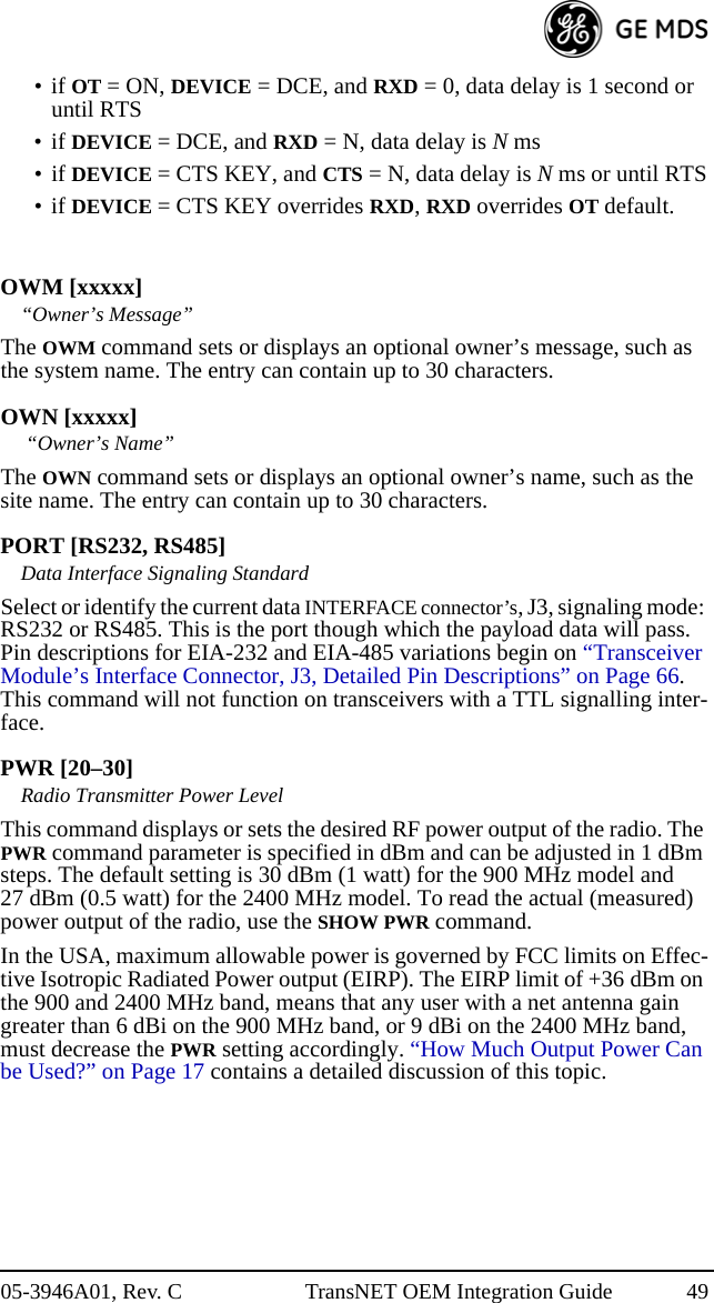 05-3946A01, Rev. C TransNET OEM Integration Guide 49•if OT = ON, DEVICE = DCE, and RXD = 0, data delay is 1 second or until RTS•if DEVICE = DCE, and RXD = N, data delay is N ms•if DEVICE = CTS KEY, and CTS = N, data delay is N ms or until RTS•if DEVICE = CTS KEY overrides RXD, RXD overrides OT default.OWM [xxxxx]“Owner’s Message”The OWM command sets or displays an optional owner’s message, such as the system name. The entry can contain up to 30 characters.OWN [xxxxx] “Owner’s Name”The OWN command sets or displays an optional owner’s name, such as the site name. The entry can contain up to 30 characters.PORT [RS232, RS485]Data Interface Signaling StandardSelect or identify the current data INTERFACE connector’s, J3, signaling mode: RS232 or RS485. This is the port though which the payload data will pass. Pin descriptions for EIA-232 and EIA-485 variations begin on “Transceiver Module’s Interface Connector, J3, Detailed Pin Descriptions” on Page 66. This command will not function on transceivers with a TTL signalling inter-face.PWR [20–30]Radio Transmitter Power LevelThis command displays or sets the desired RF power output of the radio. The PWR command parameter is specified in dBm and can be adjusted in 1 dBm steps. The default setting is 30 dBm (1 watt) for the 900 MHz model and 27 dBm (0.5 watt) for the 2400 MHz model. To read the actual (measured) power output of the radio, use the SHOW PWR command.In the USA, maximum allowable power is governed by FCC limits on Effec-tive Isotropic Radiated Power output (EIRP). The EIRP limit of +36 dBm on the 900 and 2400 MHz band, means that any user with a net antenna gain greater than 6 dBi on the 900 MHz band, or 9 dBi on the 2400 MHz band, must decrease the PWR setting accordingly. “How Much Output Power Can be Used?” on Page 17 contains a detailed discussion of this topic.