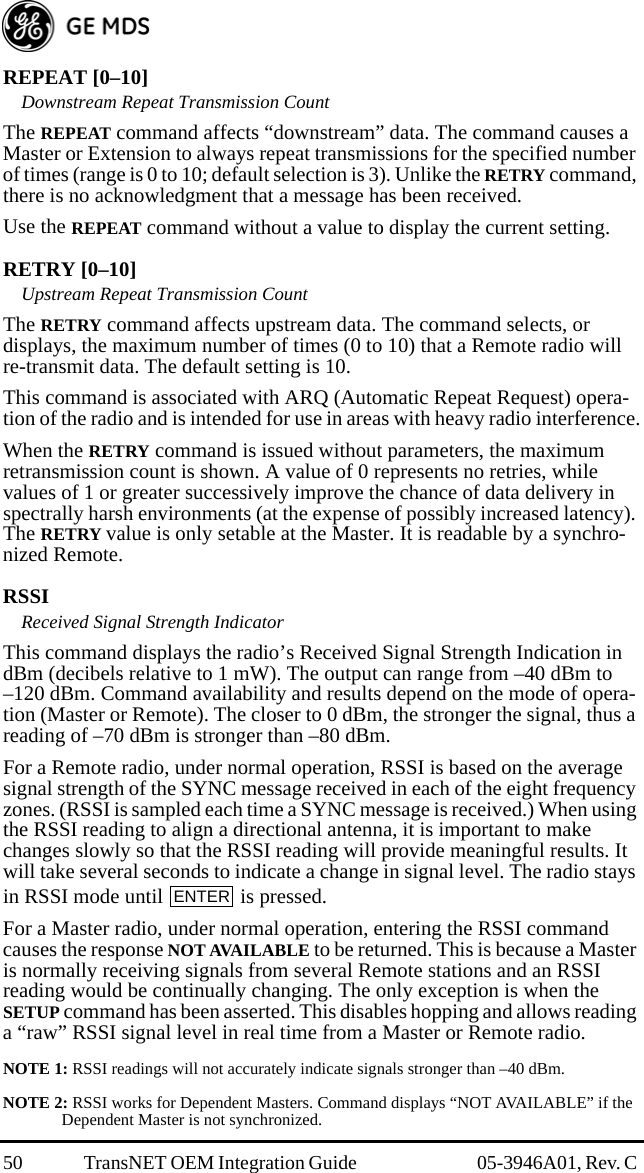 50 TransNET OEM Integration Guide  05-3946A01, Rev. C REPEAT [0–10]Downstream Repeat Transmission CountThe REPEAT command affects “downstream” data. The command causes a Master or Extension to always repeat transmissions for the specified number of times (range is 0 to 10; default selection is 3). Unlike the RETRY command, there is no acknowledgment that a message has been received.Use the REPEAT command without a value to display the current setting.RETRY [0–10]Upstream Repeat Transmission CountThe RETRY command affects upstream data. The command selects, or displays, the maximum number of times (0 to 10) that a Remote radio will re-transmit data. The default setting is 10.This command is associated with ARQ (Automatic Repeat Request) opera-tion of the radio and is intended for use in areas with heavy radio interference.When the RETRY command is issued without parameters, the maximum retransmission count is shown. A value of 0 represents no retries, while values of 1 or greater successively improve the chance of data delivery in spectrally harsh environments (at the expense of possibly increased latency). The RETRY value is only setable at the Master. It is readable by a synchro-nized Remote.RSSIReceived Signal Strength IndicatorThis command displays the radio’s Received Signal Strength Indication in dBm (decibels relative to 1 mW). The output can range from –40 dBm to –120 dBm. Command availability and results depend on the mode of opera-tion (Master or Remote). The closer to 0 dBm, the stronger the signal, thus a reading of –70 dBm is stronger than –80 dBm.For a Remote radio, under normal operation, RSSI is based on the average signal strength of the SYNC message received in each of the eight frequency zones. (RSSI is sampled each time a SYNC message is received.) When using the RSSI reading to align a directional antenna, it is important to make changes slowly so that the RSSI reading will provide meaningful results. It will take several seconds to indicate a change in signal level. The radio stays in RSSI mode until   is pressed.For a Master radio, under normal operation, entering the RSSI command causes the response NOT AVAILABLE to be returned. This is because a Master is normally receiving signals from several Remote stations and an RSSI reading would be continually changing. The only exception is when the SETUP command has been asserted. This disables hopping and allows reading a “raw” RSSI signal level in real time from a Master or Remote radio.NOTE 1: RSSI readings will not accurately indicate signals stronger than –40 dBm.NOTE 2: RSSI works for Dependent Masters. Command displays “NOT AVAILABLE” if the Dependent Master is not synchronized.ENTER