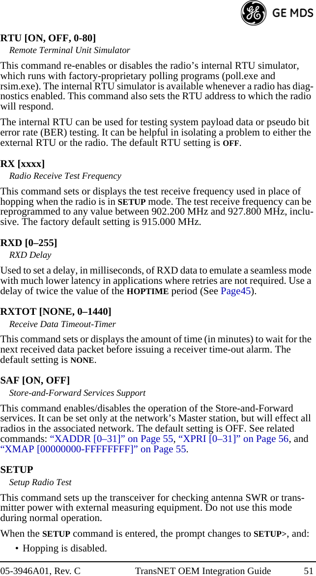 05-3946A01, Rev. C TransNET OEM Integration Guide 51RTU [ON, OFF, 0-80]Remote Terminal Unit SimulatorThis command re-enables or disables the radio’s internal RTU simulator, which runs with factory-proprietary polling programs (poll.exe and rsim.exe). The internal RTU simulator is available whenever a radio has diag-nostics enabled. This command also sets the RTU address to which the radio will respond.The internal RTU can be used for testing system payload data or pseudo bit error rate (BER) testing. It can be helpful in isolating a problem to either the external RTU or the radio. The default RTU setting is OFF.RX [xxxx]Radio Receive Test FrequencyThis command sets or displays the test receive frequency used in place of hopping when the radio is in SETUP mode. The test receive frequency can be reprogrammed to any value between 902.200 MHz and 927.800 MHz, inclu-sive. The factory default setting is 915.000 MHz.RXD [0–255]RXD DelayUsed to set a delay, in milliseconds, of RXD data to emulate a seamless mode with much lower latency in applications where retries are not required. Use a delay of twice the value of the HOPTIME period (See Page45).RXTOT [NONE, 0–1440]Receive Data Timeout-TimerThis command sets or displays the amount of time (in minutes) to wait for the next received data packet before issuing a receiver time-out alarm. The default setting is NONE.SAF [ON, OFF]Store-and-Forward Services SupportThis command enables/disables the operation of the Store-and-Forward services. It can be set only at the network’s Master station, but will effect all radios in the associated network. The default setting is OFF. See related commands: “XADDR [0–31]” on Page 55, “XPRI [0–31]” on Page 56, and “XMAP [00000000-FFFFFFFF]” on Page 55.SETUPSetup Radio TestThis command sets up the transceiver for checking antenna SWR or trans-mitter power with external measuring equipment. Do not use this mode during normal operation.When the SETUP command is entered, the prompt changes to SETUP&gt;, and:• Hopping is disabled.