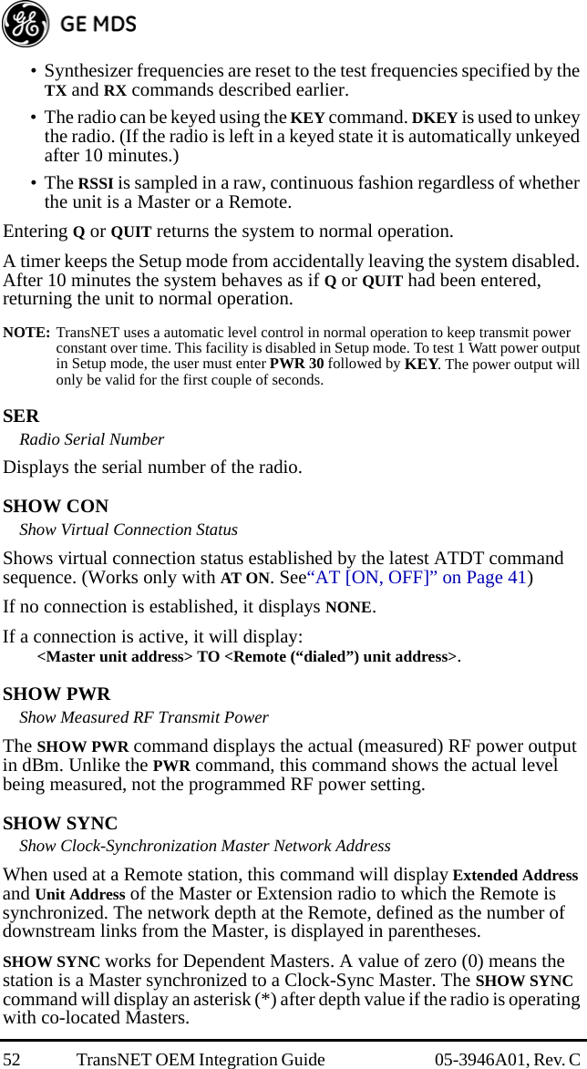 52 TransNET OEM Integration Guide  05-3946A01, Rev. C • Synthesizer frequencies are reset to the test frequencies specified by the TX and RX commands described earlier.• The radio can be keyed using the KEY command. DKEY is used to unkey the radio. (If the radio is left in a keyed state it is automatically unkeyed after 10 minutes.)• The RSSI is sampled in a raw, continuous fashion regardless of whether the unit is a Master or a Remote.Entering Q or QUIT returns the system to normal operation.A timer keeps the Setup mode from accidentally leaving the system disabled. After 10 minutes the system behaves as if Q or QUIT had been entered, returning the unit to normal operation.NOTE: TransNET uses a automatic level control in normal operation to keep transmit power constant over time. This facility is disabled in Setup mode. To test 1 Watt power output in Setup mode, the user must enter PWR 30 followed by KEY. The power output will only be valid for the first couple of seconds. SERRadio Serial NumberDisplays the serial number of the radio.SHOW CONShow Virtual Connection StatusShows virtual connection status established by the latest ATDT command sequence. (Works only with AT ON. See“AT [ON, OFF]” on Page 41)If no connection is established, it displays NONE.If a connection is active, it will display:&lt;Master unit address&gt; TO &lt;Remote (“dialed”) unit address&gt;.SHOW PWRShow Measured RF Transmit PowerThe SHOW PWR command displays the actual (measured) RF power output in dBm. Unlike the PWR command, this command shows the actual level being measured, not the programmed RF power setting.SHOW SYNCShow Clock-Synchronization Master Network AddressWhen used at a Remote station, this command will display Extended Address and Unit Address of the Master or Extension radio to which the Remote is synchronized. The network depth at the Remote, defined as the number of downstream links from the Master, is displayed in parentheses.SHOW SYNC works for Dependent Masters. A value of zero (0) means the station is a Master synchronized to a Clock-Sync Master. The SHOW SYNC command will display an asterisk (*) after depth value if the radio is operating with co-located Masters.