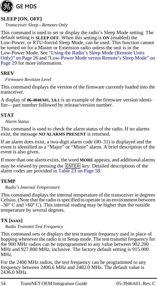 54 TransNET OEM Integration Guide  05-3946A01, Rev. C SLEEP [ON, OFF]Transceiver Sleep—Remotes OnlyThis command is used to set or display the radio’s Sleep Mode setting. The default setting is SLEEP OFF. When this setting is ON (enabled) the Low-Power, or RTU-forced Sleep Mode, can be used. This function cannot be turned on for a Master or Extension radio unless the unit is in the Low-Power Mode. See “Using the Radio’s Sleep Mode (Remote Units Only)” on Page 26 and “Low-Power Mode versus Remote’s Sleep Mode” on Page 29 for more information.SREVFirmware Revision LevelThis command displays the version of the firmware currently loaded into the transceiver.A display of 06-4040A01, 3.6.1 is an example of the firmware version identi-fier—part number followed by release/version number.STATAlarm StatusThis command is used to check the alarm status of the radio. If no alarms exist, the message NO ALARMS PRESENT is returned.If an alarm does exist, a two-digit alarm code (00–31) is displayed and the event is identified as a “Major” or “Minor” alarm. A brief description of the event is also given.If more than one alarm exists, the word MORE appears, and additional alarms may be viewed by pressing the   key. Detailed descriptions of the alarm codes are provided in Table 23 on Page 58.TEMPRadio’s Internal TemperatureThis command displays the internal temperature of the transceiver in degrees Celsius. (Note that the radio is specified to operate in an environment between –30° C and +60° C). This internal reading may be higher than the outside temperature by several degrees.TX [xxxx]Radio Transmit Test FrequencyThis command sets or displays the test transmit frequency used in place of hopping whenever the radio is in Setup mode. The test transmit frequency for the 900 MHz radios can be reprogrammed to any value between 902.200 MHz and 927.800 MHz, inclusive. The factory default setting is 915.000 MHz. For the 2400 MHz radios, the test frequency can be programmed to any frequency between 2400.6 MHz and 2482.0 MHz. The default value is 2436.0 MHz.ENTER