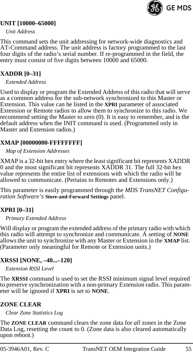 05-3946A01, Rev. C TransNET OEM Integration Guide 55UNIT [10000–65000]Unit AddressThis command sets the unit addressing for network-wide diagnostics and AT-Command address. The unit address is factory programmed to the last four digits of the radio’s serial number. If re-programmed in the field, the entry must consist of five digits between 10000 and 65000.XADDR [0–31]Extended AddressUsed to display or program the Extended Address of this radio that will serve as a common address for the sub-network synchronized to this Master or Extension. This value can be listed in the XPRI parameter of associated Extension or Remote radios to allow them to synchronize to this radio. We recommend setting the Master to zero (0). It is easy to remember, and is the default address when the INIT command is used. (Programmed only in Master and Extension radios.)XMAP [00000000-FFFFFFFF]Map of Extension AddressesXMAP is a 32-bit hex entry where the least significant bit represents XADDR 0 and the most significant bit represents XADDR 31. The full 32-bit hex value represents the entire list of extensions with which the radio will be allowed to communicate. (Pertains to Remotes and Extensions only.)This parameter is easily programmed through the MDS TransNET Configu-ration Software’s Store-and-Forward Settings panel.XPRI [0–31]Primary Extended AddressWill display or program the extended address of the primary radio with which this radio will attempt to synchronize and communicate. A setting of NONE allows the unit to synchronize with any Master or Extension in the XMAP list. (Parameter only meaningful for Remote or Extension units.)XRSSI [NONE, –40...–120]Extension RSSI LevelThe XRSSI command is used to set the RSSI minimum signal level required to preserve synchronization with a non-primary Extension radio. This param-eter will be ignored if XPRI is set to NONE.ZONE CLEARClear Zone Statistics LogThe ZONE CLEAR command clears the zone data for all zones in the Zone Data Log, resetting the count to 0. (Zone data is also cleared automatically upon reboot.)