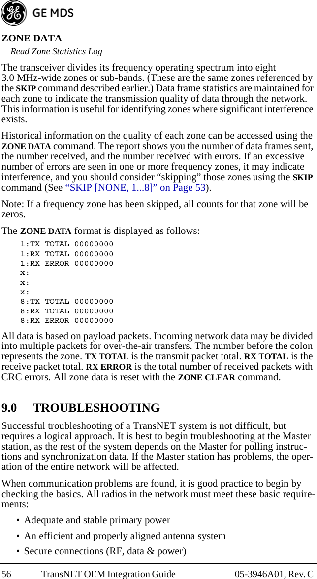 56 TransNET OEM Integration Guide  05-3946A01, Rev. C ZONE DATARead Zone Statistics LogThe transceiver divides its frequency operating spectrum into eight 3.0 MHz-wide zones or sub-bands. (These are the same zones referenced by the SKIP command described earlier.) Data frame statistics are maintained for each zone to indicate the transmission quality of data through the network. This information is useful for identifying zones where significant interference exists.Historical information on the quality of each zone can be accessed using the ZONE DATA command. The report shows you the number of data frames sent, the number received, and the number received with errors. If an excessive number of errors are seen in one or more frequency zones, it may indicate interference, and you should consider “skipping” those zones using the SKIP command (See “SKIP [NONE, 1...8]” on Page 53).Note: If a frequency zone has been skipped, all counts for that zone will be zeros.The ZONE DATA format is displayed as follows:1:TX TOTAL 000000001:RX TOTAL 000000001:RX ERROR 00000000x:x:x:8:TX TOTAL 000000008:RX TOTAL 000000008:RX ERROR 00000000All data is based on payload packets. Incoming network data may be divided into multiple packets for over-the-air transfers. The number before the colon represents the zone. TX TOTAL is the transmit packet total. RX TOTAL is the receive packet total. RX ERROR is the total number of received packets with CRC errors. All zone data is reset with the ZONE CLEAR command.9.0 TROUBLESHOOTINGSuccessful troubleshooting of a TransNET system is not difficult, but requires a logical approach. It is best to begin troubleshooting at the Master station, as the rest of the system depends on the Master for polling instruc-tions and synchronization data. If the Master station has problems, the oper-ation of the entire network will be affected.When communication problems are found, it is good practice to begin by checking the basics. All radios in the network must meet these basic require-ments:• Adequate and stable primary power• An efficient and properly aligned antenna system• Secure connections (RF, data &amp; power)