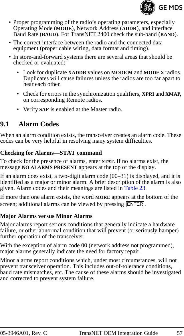 05-3946A01, Rev. C TransNET OEM Integration Guide 57• Proper programming of the radio’s operating parameters, especially Operating Mode (MODE), Network Address (ADDR), and interface Baud Rate (BAUD). For TransNET 2400 check the sub-band (BAND).• The correct interface between the radio and the connected data equipment (proper cable wiring, data format and timing).• In store-and-forward systems there are several areas that should be checked or evaluated:• Look for duplicate XADDR values on MODE M and MODE X radios. Duplicates will cause failures unless the radios are too far apart to hear each other.• Check for errors in the synchronization qualifiers, XPRI and XMAP, on corresponding Remote radios.•Verify SAF is enabled at the Master radio.9.1 Alarm CodesWhen an alarm condition exists, the transceiver creates an alarm code. These codes can be very helpful in resolving many system difficulties.Checking for Alarms—STAT commandTo check for the presence of alarms, enter STAT. If no alarms exist, the message NO ALARMS PRESENT appears at the top of the display.If an alarm does exist, a two-digit alarm code (00–31) is displayed, and it is identified as a major or minor alarm. A brief description of the alarm is also given. Alarm codes and their meanings are listed in Table 23.If more than one alarm exists, the word MORE appears at the bottom of the screen; additional alarms can be viewed by pressing  .Major Alarms versus Minor AlarmsMajor alarms report serious conditions that generally indicate a hardware failure, or other abnormal condition that will prevent (or seriously hamper) further operation of the transceiver.With the exception of alarm code 00 (network address not programmed), major alarms generally indicate the need for factory repair. Minor alarms report conditions which, under most circumstances, will not prevent transceiver operation. This includes out-of-tolerance conditions, baud rate mismatches, etc. The cause of these alarms should be investigated and corrected to prevent system failure.ENTER