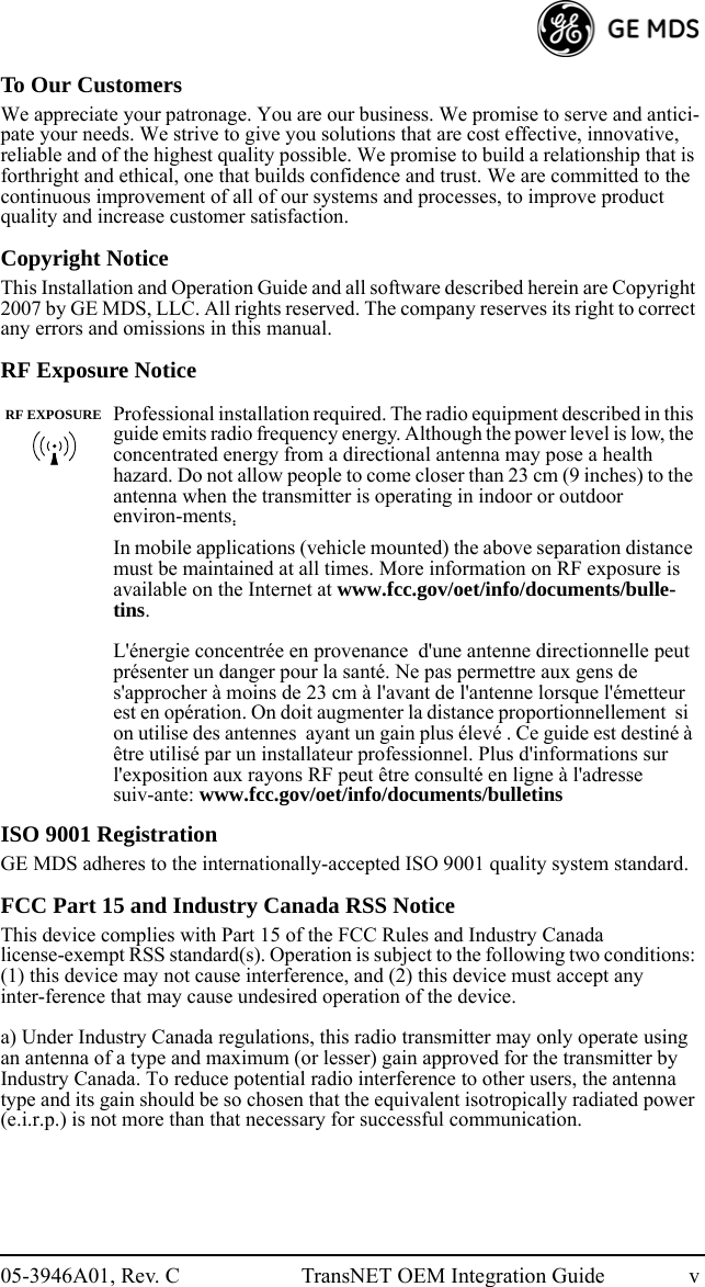 05-3946A01, Rev. C TransNET OEM Integration Guide vTo Our CustomersWe appreciate your patronage. You are our business. We promise to serve and antici-pate your needs. We strive to give you solutions that are cost effective, innovative, reliable and of the highest quality possible. We promise to build a relationship that is forthright and ethical, one that builds confidence and trust. We are committed to the continuous improvement of all of our systems and processes, to improve product quality and increase customer satisfaction.Copyright NoticeThis Installation and Operation Guide and all software described herein are Copyright 2007 by GE MDS, LLC. All rights reserved. The company reserves its right to correct any errors and omissions in this manual.RF Exposure NoticeISO 9001 RegistrationGE MDS adheres to the internationally-accepted ISO 9001 quality system standard.FCC Part 15 and Industry Canada RSS NoticeThis device complies with Part 15 of the FCC Rules and Industry Canada license-exempt RSS standard(s). Operation is subject to the following two conditions: (1) this device may not cause interference, and (2) this device must accept any inter-ference that may cause undesired operation of the device.a) Under Industry Canada regulations, this radio transmitter may only operate using an antenna of a type and maximum (or lesser) gain approved for the transmitter by Industry Canada. To reduce potential radio interference to other users, the antenna type and its gain should be so chosen that the equivalent isotropically radiated power (e.i.r.p.) is not more than that necessary for successful communication.Professional installation required. The radio equipment described in this guide emits radio frequency energy. Although the power level is low, the concentrated energy from a directional antenna may pose a health hazard. Do not allow people to come closer than 23 cm (9 inches) to the antenna when the transmitter is operating in indoor or outdoor environ-ments. In mobile applications (vehicle mounted) the above separation distance must be maintained at all times. More information on RF exposure is available on the Internet at www.fcc.gov/oet/info/documents/bulle-tins.L&apos;énergie concentrée en provenance  d&apos;une antenne directionnelle peut présenter un danger pour la santé. Ne pas permettre aux gens de s&apos;approcher à moins de 23 cm à l&apos;avant de l&apos;antenne lorsque l&apos;émetteur est en opération. On doit augmenter la distance proportionnellement  si  on utilise des antennes  ayant un gain plus élevé . Ce guide est destiné à être utilisé par un installateur professionnel. Plus d&apos;informations sur l&apos;exposition aux rayons RF peut être consulté en ligne à l&apos;adresse suiv-ante: www.fcc.gov/oet/info/documents/bulletinsRF EXPOSURE