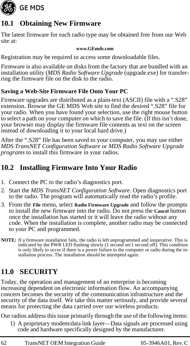 62 TransNET OEM Integration Guide  05-3946A01, Rev. C 10.1 Obtaining New FirmwareThe latest firmware for each radio type may be obtained free from our Web site at:www.GEmds.comRegistration may be required to access some downloadable files.Firmware is also available on disks from the factory that are bundled with an installation utility (MDS Radio Software Upgrade (upgrade.exe) for transfer-ring the firmware file on the disk to the radio.Saving a Web-Site Firmware File Onto Your PCFirmware upgrades are distributed as a plain-text (ASCII) file with a “.S28” extension. Browse the GE MDS Web site to find the desired “.S28” file for your radio. When you have found your selection, use the right mouse button to select a path on your computer on which to save the file. (If this isn’t done, your browser may display the firmware file contents as text on the screen instead of downloading it to your local hard drive.) After the “.S28” file has been saved to your computer, you may use either MDS TransNET Configuration Software or MDS Radio Software Upgrade programs to install this firmware in your radios.10.2 Installing Firmware Into Your Radio1. Connect the PC to the radio’s diagnostics port. 2. Start the MDS TransNET Configuration Software. Open diagnostics port to the radio. The program will automatically read the radio’s profile.3. From the File menu, select Radio Firmware Upgrade and follow the prompts to install the new firmware into the radio. Do not press the Cancel button once the installation has started or it will leave the radio without any code. When the installation is complete, another radio may be connected to your PC and programmed.NOTE: If a firmware installation fails, the radio is left unprogrammed and inoperative. This is indicated by the PWR LED flashing slowly (1 second on/1 second off). This condition is only likely to occur if there is a power failure to the computer or radio during the in-stallation process. The installation should be attempted again.11.0 SECURITYToday, the operation and management of an enterprise is becoming increasing dependent on electronic information flow. An accompanying concern becomes the security of the communication infrastructure and the security of the data itself. We take this matter seriously, and provide several means for protecting the data carried over our wireless products.Our radios address this issue primarily through the use of the following items: 1) A proprietary modem/data link layer—Data signals are processed using code and hardware specifically designed by the manufacturer.