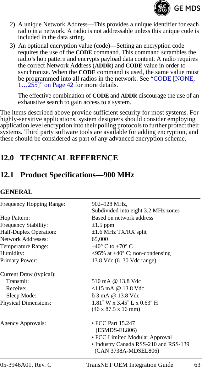 05-3946A01, Rev. C TransNET OEM Integration Guide 632) A unique Network Address—This provides a unique identifier for each radio in a network. A radio is not addressable unless this unique code is included in the data string.3) An optional encryption value (code)—Setting an encryption code requires the use of the CODE command. This command scrambles the radio’s hop pattern and encrypts payload data content. A radio requires the correct Network Address (ADDR) and CODE value in order to synchronize. When the CODE command is used, the same value must be programmed into all radios in the network. See “CODE [NONE, 1…255]” on Page 42 for more details.The effective combination of CODE and ADDR discourage the use of an exhaustive search to gain access to a system. The items described above provide sufficient security for most systems. For highly-sensitive applications, system designers should consider employing application level encryption into their polling protocols to further protect their systems. Third party software tools are available for adding encryption, and these should be considered as part of any advanced encryption scheme.12.0 TECHNICAL REFERENCE12.1 Product Specifications—900 MHzGENERALFrequency Hopping Range: 902–928 MHz,Subdivided into eight 3.2 MHz zonesHop Pattern: Based on network addressFrequency Stability: ±1.5 ppmHalf-Duplex Operation: ±1.6 MHz TX/RX splitNetwork Addresses: 65,000Temperature Range: –40° C to +70° CHumidity: &lt;95% at +40° C; non-condensingPrimary Power: 13.8 Vdc (6–30 Vdc range)Current Draw (typical):Transmit: 510 mA @ 13.8 VdcReceive: &lt;115 mA @ 13.8 VdcSleep Mode: ð 3 mA @ 13.8 VdcPhysical Dimensions: 1.81˝ W x 3.45˝ L x 0.63˝ H(46 x 87.5 x 16 mm)Agency Approvals: • FCC Part 15.247 (E5MDS-EL806)• FCC Limited Modular Approval• Industry Canada RSS-210 and RSS-139   (CAN 3738A-MDSEL806)