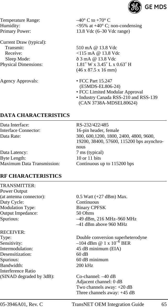 05-3946A01, Rev. C TransNET OEM Integration Guide 65Temperature Range: –40° C to +70° CHumidity: &lt;95% at +40° C; non-condensingPrimary Power: 13.8 Vdc (6–30 Vdc range)Current Draw (typical):Transmit: 510 mA @ 13.8 VdcReceive: &lt;115 mA @ 13.8 VdcSleep Mode: ð 3 mA @ 13.8 VdcPhysical Dimensions: 1.81˝ W x 3.45˝ L x 0.63˝ H(46 x 87.5 x 16 mm)Agency Approvals: • FCC Part 15.247(E5MDS-EL806-24)• FCC Limited Modular Approval• Industry Canada RSS-210 and RSS-139   (CAN 3738A-MDSEL80624)DATA CHARACTERISTICSData Interface: RS-232/422/485Interface Connector: 16-pin header, femaleData Rate: 300, 600,1200, 1800, 2400, 4800, 9600, 19200, 38400, 57600, 115200 bps asynchro-nousData Latency: 7 ms (typical)Byte Length: 10 or 11 bitsMaximum Data Transmission: Continuous up to 115200 bpsRF CHARACTERISTICSTRANSMITTER:Power Output(at antenna connector): 0.5 Watt (+27 dBm) Max.Duty Cycle: ContinuousModulation Type: Binary CPFSKOutput Impedance: 50 OhmsSpurious: –49 dBm, 216 MHz–960 MHz–41 dBm above 960 MHzRECEIVER:Type: Double conversion superheterodyneSensitivity: –104 dBm @ 1 x 10–6 BERIntermodulation: 45 dB minimum (EIA)Desensitization: 60 dBSpurious: 60 dB minimumBandwidth: 200 kHzInterference Ratio (SINAD degraded by 3dB): Co-channel: –40 dBAdjacent channel: 0 dBTwo channels away: +20 dBThree channels away: +45 dB