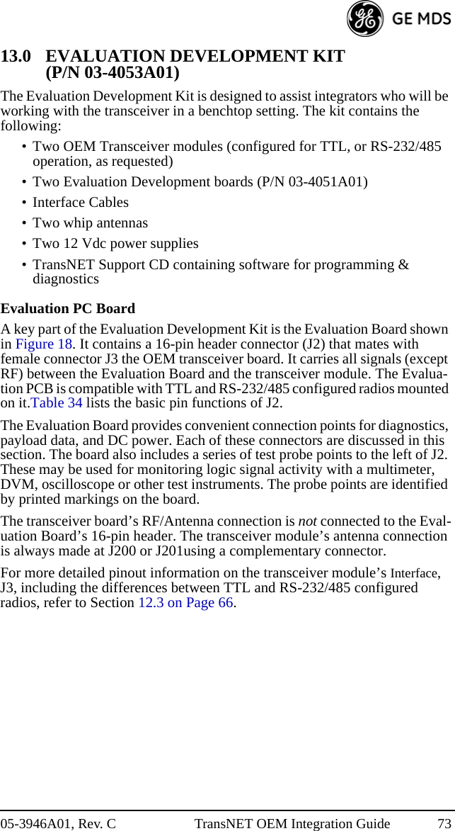 05-3946A01, Rev. C TransNET OEM Integration Guide 7313.0 EVALUATION DEVELOPMENT KIT (P/N 03-4053A01)The Evaluation Development Kit is designed to assist integrators who will be working with the transceiver in a benchtop setting. The kit contains the following:• Two OEM Transceiver modules (configured for TTL, or RS-232/485 operation, as requested)• Two Evaluation Development boards (P/N 03-4051A01)• Interface Cables• Two whip antennas• Two 12 Vdc power supplies• TransNET Support CD containing software for programming &amp; diagnosticsEvaluation PC BoardA key part of the Evaluation Development Kit is the Evaluation Board shown in Figure 18. It contains a 16-pin header connector (J2) that mates with female connector J3 the OEM transceiver board. It carries all signals (except RF) between the Evaluation Board and the transceiver module. The Evalua-tion PCB is compatible with TTL and RS-232/485 configured radios mounted on it.Table 34 lists the basic pin functions of J2. The Evaluation Board provides convenient connection points for diagnostics, payload data, and DC power. Each of these connectors are discussed in this section. The board also includes a series of test probe points to the left of J2. These may be used for monitoring logic signal activity with a multimeter, DVM, oscilloscope or other test instruments. The probe points are identified by printed markings on the board.The transceiver board’s RF/Antenna connection is not connected to the Eval-uation Board’s 16-pin header. The transceiver module’s antenna connection is always made at J200 or J201using a complementary connector.For more detailed pinout information on the transceiver module’s Interface, J3, including the differences between TTL and RS-232/485 configured radios, refer to Section 12.3 on Page 66.