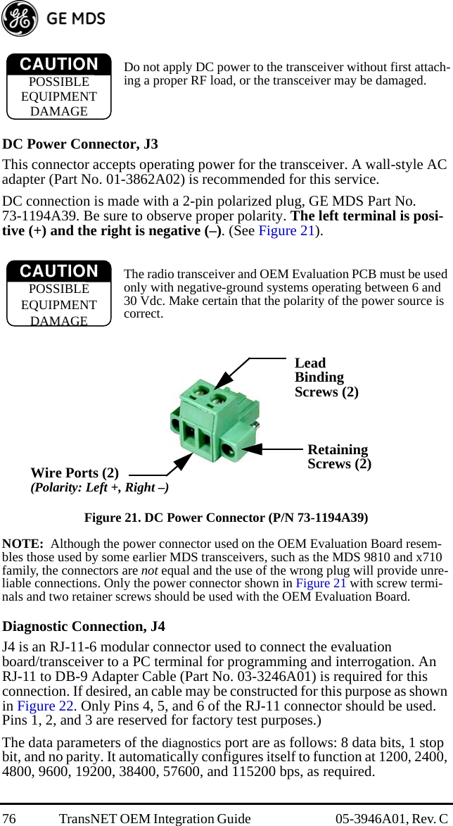 76 TransNET OEM Integration Guide  05-3946A01, Rev. C Do not apply DC power to the transceiver without first attach-ing a proper RF load, or the transceiver may be damaged.DC Power Connector, J3This connector accepts operating power for the transceiver. A wall-style AC adapter (Part No. 01-3862A02) is recommended for this service.DC connection is made with a 2-pin polarized plug, GE MDS Part No. 73-1194A39. Be sure to observe proper polarity. The left terminal is posi-tive (+) and the right is negative (–). (See Figure 21).The radio transceiver and OEM Evaluation PCB must be used only with negative-ground systems operating between 6 and 30 Vdc. Make certain that the polarity of the power source is correct.Invisible place holderFigure 21. DC Power Connector (P/N 73-1194A39)NOTE:  Although the power connector used on the OEM Evaluation Board resem-bles those used by some earlier MDS transceivers, such as the MDS 9810 and x710 family, the connectors are not equal and the use of the wrong plug will provide unre-liable connections. Only the power connector shown in Figure 21 with screw termi-nals and two retainer screws should be used with the OEM Evaluation Board.Diagnostic Connection, J4J4 is an RJ-11-6 modular connector used to connect the evaluation board/transceiver to a PC terminal for programming and interrogation. An RJ-11 to DB-9 Adapter Cable (Part No. 03-3246A01) is required for this connection. If desired, an cable may be constructed for this purpose as shown in Figure 22. Only Pins 4, 5, and 6 of the RJ-11 connector should be used. Pins 1, 2, and 3 are reserved for factory test purposes.)The data parameters of the diagnostics port are as follows: 8 data bits, 1 stop bit, and no parity. It automatically configures itself to function at 1200, 2400, 4800, 9600, 19200, 38400, 57600, and 115200 bps, as required.CAUTIONPOSSIBLEEQUIPMENTDAMAGECAUTIONPOSSIBLEEQUIPMENTDAMAGELeadScrews (2)BindingWire Ports (2)(Polarity: Left +, Right –)RetainingScrews (2)