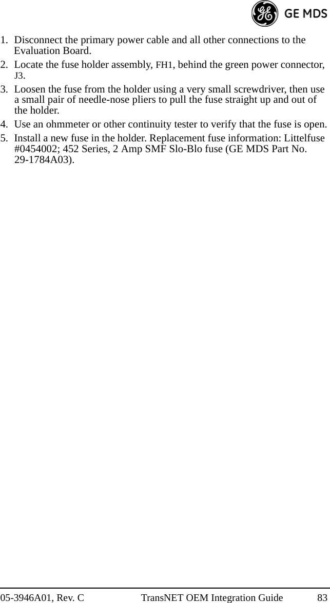 05-3946A01, Rev. C TransNET OEM Integration Guide 831. Disconnect the primary power cable and all other connections to the Evaluation Board.2. Locate the fuse holder assembly, FH1, behind the green power connector, J3.3. Loosen the fuse from the holder using a very small screwdriver, then use a small pair of needle-nose pliers to pull the fuse straight up and out of the holder.4. Use an ohmmeter or other continuity tester to verify that the fuse is open.5. Install a new fuse in the holder. Replacement fuse information: Littelfuse #0454002; 452 Series, 2 Amp SMF Slo-Blo fuse (GE MDS Part No. 29-1784A03).