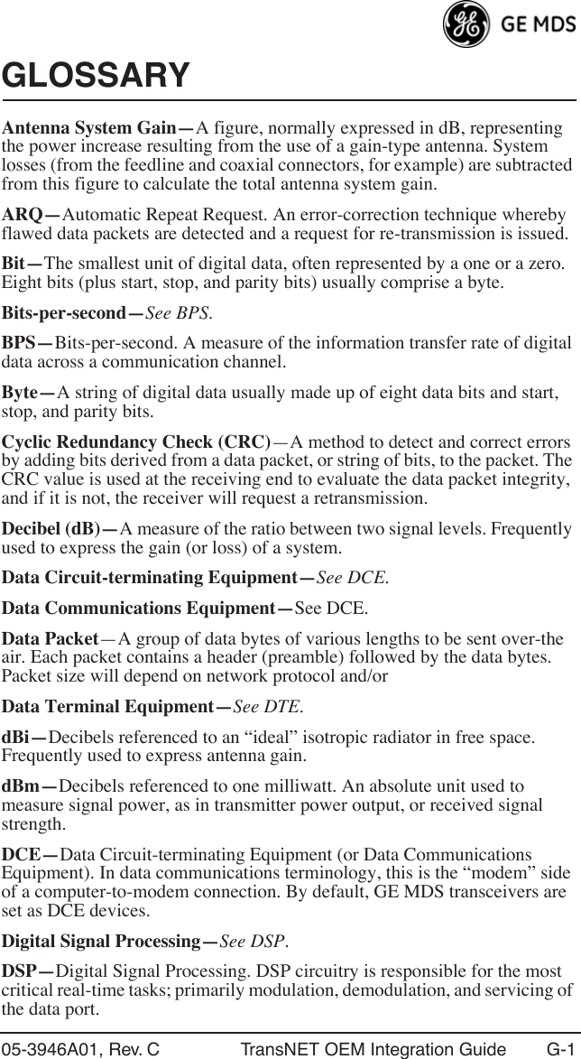 05-3946A01, Rev. C TransNET OEM Integration Guide G-1GLOSSARYAntenna System Gain—A figure, normally expressed in dB, representing the power increase resulting from the use of a gain-type antenna. System losses (from the feedline and coaxial connectors, for example) are subtracted from this figure to calculate the total antenna system gain.ARQ—Automatic Repeat Request. An error-correction technique whereby flawed data packets are detected and a request for re-transmission is issued.Bit—The smallest unit of digital data, often represented by a one or a zero. Eight bits (plus start, stop, and parity bits) usually comprise a byte.Bits-per-second—See BPS.BPS—Bits-per-second. A measure of the information transfer rate of digital data across a communication channel.Byte—A string of digital data usually made up of eight data bits and start, stop, and parity bits.Cyclic Redundancy Check (CRC)—A method to detect and correct errors by adding bits derived from a data packet, or string of bits, to the packet. The CRC value is used at the receiving end to evaluate the data packet integrity, and if it is not, the receiver will request a retransmission.Decibel (dB)—A measure of the ratio between two signal levels. Frequently used to express the gain (or loss) of a system.Data Circuit-terminating Equipment—See DCE.Data Communications Equipment—See DCE.Data Packet—A group of data bytes of various lengths to be sent over-the air. Each packet contains a header (preamble) followed by the data bytes. Packet size will depend on network protocol and/or Data Terminal Equipment—See DTE.dBi—Decibels referenced to an “ideal” isotropic radiator in free space. Frequently used to express antenna gain.dBm—Decibels referenced to one milliwatt. An absolute unit used to measure signal power, as in transmitter power output, or received signal strength.DCE—Data Circuit-terminating Equipment (or Data Communications Equipment). In data communications terminology, this is the “modem” side of a computer-to-modem connection. By default, GE MDS transceivers are set as DCE devices.Digital Signal Processing—See DSP.DSP—Digital Signal Processing. DSP circuitry is responsible for the most critical real-time tasks; primarily modulation, demodulation, and servicing of the data port.