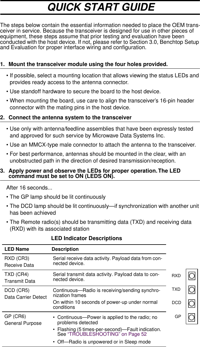  The steps below contain the essential information needed to place the OEM trans-ceiver in service. Because the transceiver is designed for use in other pieces of equipment, these steps assume that prior testing and evaluation have been conducted with the host device. If not, please refer to Section 3.0, Benchtop Setup and Evaluation for proper interface wiring and configuration. 1. Mount the transceiver module using the four holes provided. • If possible, select a mounting location that allows viewing the status LEDs and provides ready access to the antenna connector.• Use standoff hardware to secure the board to the host device.• When mounting the board, use care to align the transceiver’s 16-pin header connector with the mating pins in the host device. 2. Connect the antenna system to the transceiver • Use only with antenna/feedline assemblies that have been expressly tested and approved for such service by Microwave Data Systems Inc. • Use an MMCX-type male connector to attach the antenna to the transceiver.• For best performance, antennas should be mounted in the clear, with an unobstructed path in the direction of desired transmission/reception. 3. Apply power and observe the LEDs for proper operation. The LED  command must be set to ON (LEDS ON). After 16 seconds...• The GP lamp should be lit continuously• The DCD lamp should be lit continuously—if synchronization with another unit has been achieved• The Remote radio(s) should be transmitting data (TXD) and receiving data (RXD) with its associated station LED Indicator Descriptions LED Name Description RXD (CR3)Receive DataSerial receive data activity. Payload data from con-nected device.TXD (CR4)Transmit DataSerial transmit data activity. Payload data to con-nected device.DCD (CR5)Data Carrier DetectContinuous—Radio is receiving/sending synchro-nization framesOn within 10 seconds of power-up under normal conditionsGP (CR6)General Purpose • Continuous—Power is applied to the radio; no problems detected• Flashing (5 times-per-second)—Fault indication. See “TROUBLESHOOTING” on Page 52• Off—Radio is unpowered or in Sleep modeQUICK START GUIDERXDTXDDCDGP