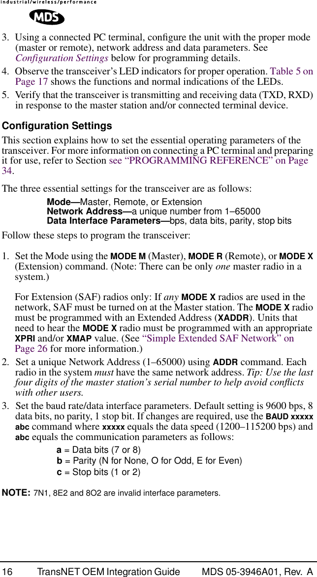  16 TransNET OEM Integration Guide  MDS 05-3946A01, Rev.  A  3. Using a connected PC terminal, conﬁgure the unit with the proper mode (master or remote), network address and data parameters. See   Configuration Settings  below for programming details.4. Observe the transceiver’s LED indicators for proper operation. Table 5 on Page 17 shows the functions and normal indications of the LEDs.5. Verify that the transceiver is transmitting and receiving data (TXD, RXD) in response to the master station and/or connected terminal device. Configuration Settings This section explains how to set the essential operating parameters of the transceiver. For more information on connecting a PC terminal and preparing it for use, refer to Section see “PROGRAMMING REFERENCE” on Page 34.The three essential settings for the transceiver are as follows: Mode— Master, Remote, or Extension Network Address— a unique number from 1–65000 Data Interface Parameters— bps, data bits, parity, stop bits Follow these steps to program the transceiver:1. Set the Mode using the  MODE M  (Master), MODE R (Remote), or MODE X (Extension) command. (Note: There can be only one master radio in a system.)For Extension (SAF) radios only: If any MODE X radios are used in the network, SAF must be turned on at the Master station. The MODE X radio must be programmed with an Extended Address (XADDR). Units that need to hear the MODE X radio must be programmed with an appropriate XPRI and/or XMAP value. (See “Simple Extended SAF Network” on Page 26 for more information.)2. Set a unique Network Address (1–65000) using ADDR command. Each radio in the system must have the same network address. Tip: Use the last four digits of the master station’s serial number to help avoid conﬂicts with other users.3. Set the baud rate/data interface parameters. Default setting is 9600 bps, 8 data bits, no parity, 1 stop bit. If changes are required, use the BAUD xxxxx abc command where xxxxx equals the data speed (1200–115200 bps) and abc equals the communication parameters as follows:a = Data bits (7 or 8)b = Parity (N for None, O for Odd, E for Even)c = Stop bits (1 or 2)NOTE: 7N1, 8E2 and 8O2 are invalid interface parameters.