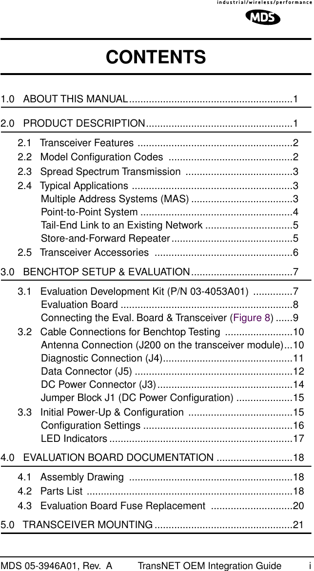  MDS 05-3946A01, Rev.  A TransNET OEM Integration Guide i CONTENTS 1.0   ABOUT THIS MANUAL..........................................................1 2.0   PRODUCT DESCRIPTION....................................................12.1   Transceiver Features .......................................................22.2   Model Conﬁguration Codes  ............................................22.3   Spread Spectrum Transmission  ......................................32.4   Typical Applications .........................................................3Multiple Address Systems (MAS) ....................................3Point-to-Point System ......................................................4Tail-End Link to an Existing Network ...............................5Store-and-Forward Repeater...........................................52.5   Transceiver Accessories  .................................................6 3.0   BENCHTOP SETUP &amp; EVALUATION....................................73.1   Evaluation Development Kit (P/N 03-4053A01)  ..............7Evaluation Board .............................................................8Connecting the Eval. Board &amp; Transceiver (Figure 8) ......93.2   Cable Connections for Benchtop Testing  ........................10Antenna Connection (J200 on the transceiver module)...10Diagnostic Connection (J4)..............................................11Data Connector (J5) ........................................................12DC Power Connector (J3)................................................14Jumper Block J1 (DC Power Conﬁguration) ....................153.3   Initial Power-Up &amp; Conﬁguration .....................................15Conﬁguration Settings .....................................................16LED Indicators .................................................................17 4.0   EVALUATION BOARD DOCUMENTATION ...........................184.1   Assembly Drawing  ..........................................................184.2   Parts List .........................................................................184.3   Evaluation Board Fuse Replacement  .............................20 5.0   TRANSCEIVER MOUNTING .................................................21