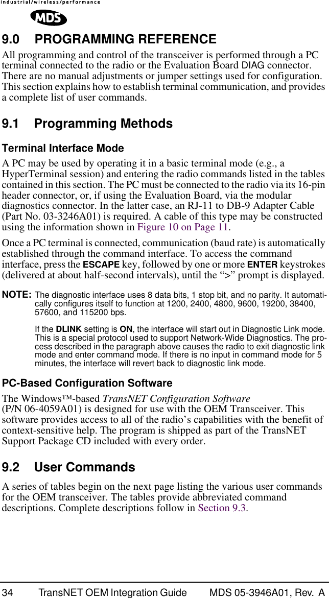 34 TransNET OEM Integration Guide  MDS 05-3946A01, Rev.  A 9.0 PROGRAMMING REFERENCEAll programming and control of the transceiver is performed through a PC terminal connected to the radio or the Evaluation Board DIAG connector. There are no manual adjustments or jumper settings used for configuration. This section explains how to establish terminal communication, and provides a complete list of user commands.9.1 Programming MethodsTerminal Interface ModeA PC may be used by operating it in a basic terminal mode (e.g., a HyperTerminal session) and entering the radio commands listed in the tables contained in this section. The PC must be connected to the radio via its 16-pin header connector, or, if using the Evaluation Board, via the modular diagnostics connector. In the latter case, an RJ-11 to DB-9 Adapter Cable (Part No. 03-3246A01) is required. A cable of this type may be constructed using the information shown in Figure 10 on Page 11.Once a PC terminal is connected, communication (baud rate) is automatically established through the command interface. To access the command interface, press the ESCAPE key, followed by one or more ENTER keystrokes (delivered at about half-second intervals), until the “&gt;” prompt is displayed.NOTE: The diagnostic interface uses 8 data bits, 1 stop bit, and no parity. It automati-cally configures itself to function at 1200, 2400, 4800, 9600, 19200, 38400, 57600, and 115200 bps.If the DLINK setting is ON, the interface will start out in Diagnostic Link mode. This is a special protocol used to support Network-Wide Diagnostics. The pro-cess described in the paragraph above causes the radio to exit diagnostic link mode and enter command mode. If there is no input in command mode for 5 minutes, the interface will revert back to diagnostic link mode.PC-Based Configuration SoftwareThe Windows™-based TransNET Configuration Software (P/N 06-4059A01) is designed for use with the OEM Transceiver. This software provides access to all of the radio’s capabilities with the benefit of context-sensitive help. The program is shipped as part of the TransNET Support Package CD included with every order.9.2 User CommandsA series of tables begin on the next page listing the various user commands for the OEM transceiver. The tables provide abbreviated command descriptions. Complete descriptions follow in Section 9.3.