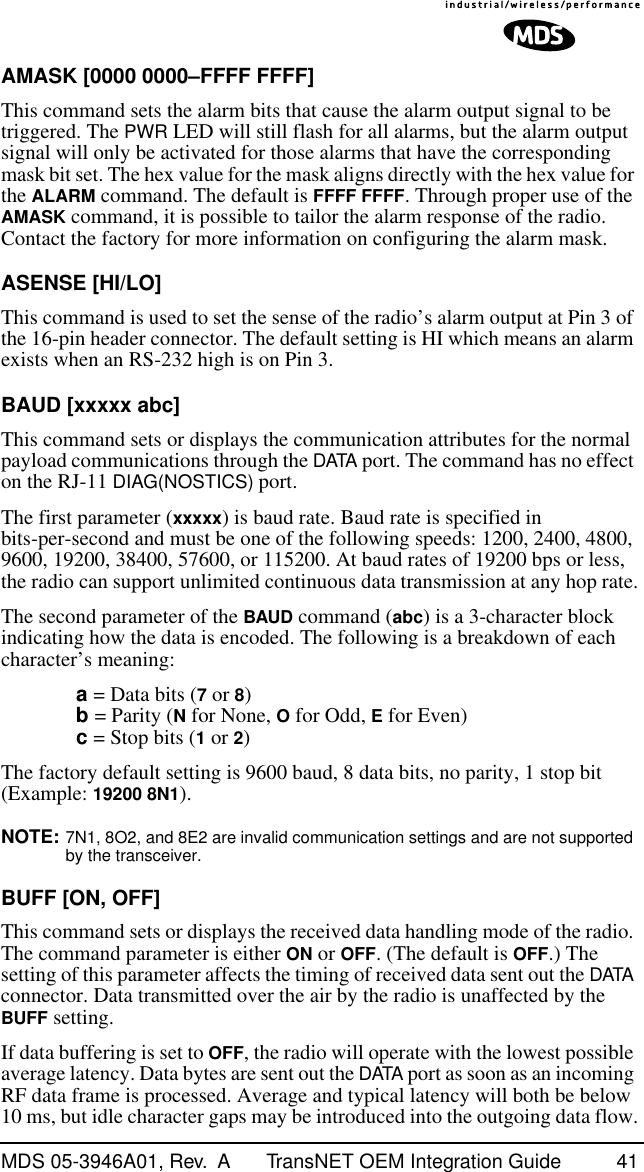 MDS 05-3946A01, Rev.  A TransNET OEM Integration Guide 41AMASK [0000 0000–FFFF FFFF]This command sets the alarm bits that cause the alarm output signal to be triggered. The PWR LED will still flash for all alarms, but the alarm output signal will only be activated for those alarms that have the corresponding mask bit set. The hex value for the mask aligns directly with the hex value for the ALARM command. The default is FFFF FFFF. Through proper use of the AMASK command, it is possible to tailor the alarm response of the radio. Contact the factory for more information on configuring the alarm mask.ASENSE [HI/LO]This command is used to set the sense of the radio’s alarm output at Pin 3 of the 16-pin header connector. The default setting is HI which means an alarm exists when an RS-232 high is on Pin 3.BAUD [xxxxx abc]This command sets or displays the communication attributes for the normal payload communications through the DATA port. The command has no effect on the RJ-11 DIAG(NOSTICS) port.The first parameter (xxxxx) is baud rate. Baud rate is specified in bits-per-second and must be one of the following speeds: 1200, 2400, 4800, 9600, 19200, 38400, 57600, or 115200. At baud rates of 19200 bps or less, the radio can support unlimited continuous data transmission at any hop rate.The second parameter of the BAUD command (abc) is a 3-character block indicating how the data is encoded. The following is a breakdown of each character’s meaning:a = Data bits (7 or 8)b = Parity (N for None, O for Odd, E for Even)c = Stop bits (1 or 2)The factory default setting is 9600 baud, 8 data bits, no parity, 1 stop bit (Example: 19200 8N1).NOTE: 7N1, 8O2, and 8E2 are invalid communication settings and are not supported by the transceiver.BUFF [ON, OFF]This command sets or displays the received data handling mode of the radio. The command parameter is either ON or OFF. (The default is OFF.) The setting of this parameter affects the timing of received data sent out the DATA connector. Data transmitted over the air by the radio is unaffected by the BUFF setting.If data buffering is set to OFF, the radio will operate with the lowest possible average latency. Data bytes are sent out the DATA port as soon as an incoming RF data frame is processed. Average and typical latency will both be below 10 ms, but idle character gaps may be introduced into the outgoing data flow.