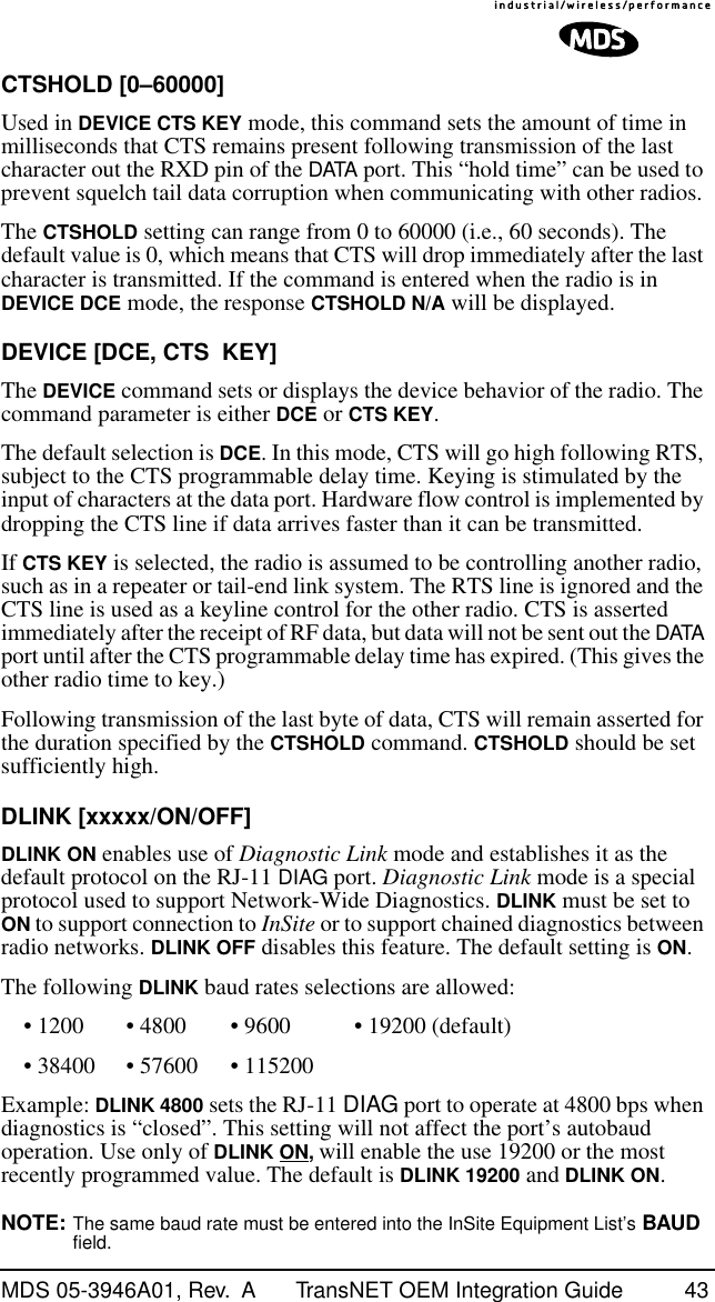 MDS 05-3946A01, Rev.  A TransNET OEM Integration Guide 43CTSHOLD [0–60000]Used in DEVICE CTS KEY mode, this command sets the amount of time in milliseconds that CTS remains present following transmission of the last character out the RXD pin of the DATA port. This “hold time” can be used to prevent squelch tail data corruption when communicating with other radios.The CTSHOLD setting can range from 0 to 60000 (i.e., 60 seconds). The default value is 0, which means that CTS will drop immediately after the last character is transmitted. If the command is entered when the radio is in DEVICE DCE mode, the response CTSHOLD N/A will be displayed.DEVICE [DCE, CTS  KEY]The DEVICE command sets or displays the device behavior of the radio. The command parameter is either DCE or CTS KEY.The default selection is DCE. In this mode, CTS will go high following RTS, subject to the CTS programmable delay time. Keying is stimulated by the input of characters at the data port. Hardware flow control is implemented by dropping the CTS line if data arrives faster than it can be transmitted.If CTS KEY is selected, the radio is assumed to be controlling another radio, such as in a repeater or tail-end link system. The RTS line is ignored and the CTS line is used as a keyline control for the other radio. CTS is asserted immediately after the receipt of RF data, but data will not be sent out the DATA port until after the CTS programmable delay time has expired. (This gives the other radio time to key.)Following transmission of the last byte of data, CTS will remain asserted for the duration specified by the CTSHOLD command. CTSHOLD should be set sufficiently high.DLINK [xxxxx/ON/OFF] DLINK ON enables use of Diagnostic Link mode and establishes it as the default protocol on the RJ-11 DIAG port. Diagnostic Link mode is a special protocol used to support Network-Wide Diagnostics. DLINK must be set to ON to support connection to InSite or to support chained diagnostics between radio networks. DLINK OFF disables this feature. The default setting is ON.The following DLINK baud rates selections are allowed:• 1200 • 4800 • 9600 • 19200 (default)• 38400 • 57600 • 115200Example: DLINK 4800 sets the RJ-11 DIAG port to operate at 4800 bps when diagnostics is “closed”. This setting will not affect the port’s autobaud operation. Use only of DLINK ON, will enable the use 19200 or the most recently programmed value. The default is DLINK 19200 and DLINK ON. NOTE: The same baud rate must be entered into the InSite Equipment List’s BAUD field.