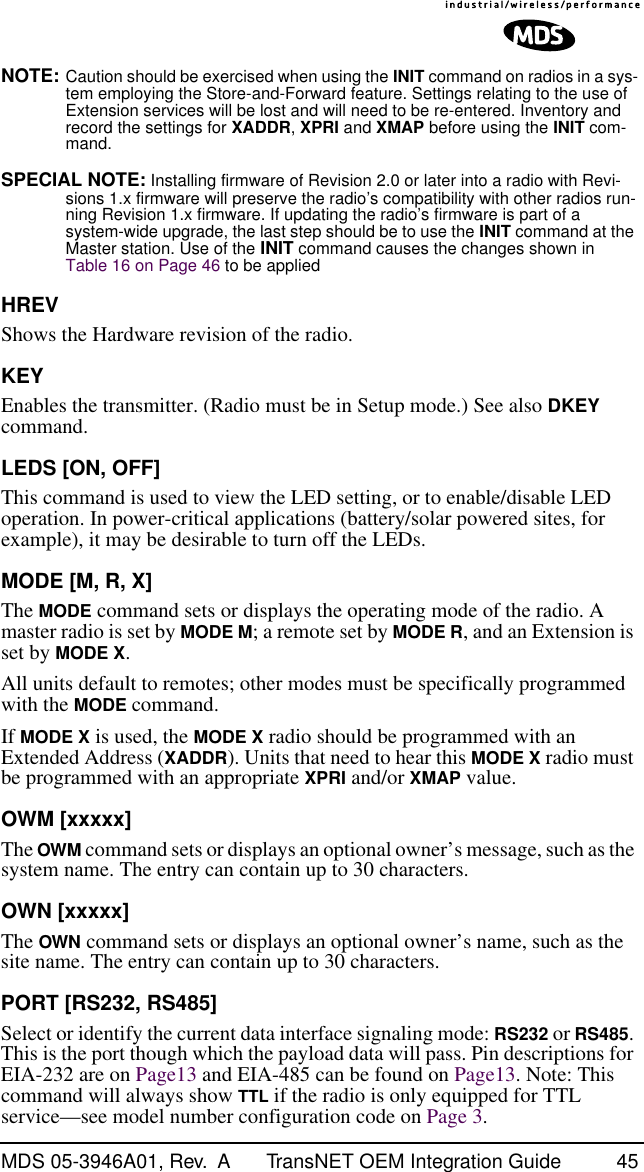 MDS 05-3946A01, Rev.  A TransNET OEM Integration Guide 45NOTE: Caution should be exercised when using the INIT command on radios in a sys-tem employing the Store-and-Forward feature. Settings relating to the use of Extension services will be lost and will need to be re-entered. Inventory and record the settings for XADDR, XPRI and XMAP before using the INIT com-mand.SPECIAL NOTE: Installing firmware of Revision 2.0 or later into a radio with Revi-sions 1.x firmware will preserve the radio’s compatibility with other radios run-ning Revision 1.x firmware. If updating the radio’s firmware is part of a system-wide upgrade, the last step should be to use the INIT command at the Master station. Use of the INIT command causes the changes shown in Table 16 on Page 46 to be appliedHREVShows the Hardware revision of the radio.KEYEnables the transmitter. (Radio must be in Setup mode.) See also DKEY command.LEDS [ON, OFF]This command is used to view the LED setting, or to enable/disable LED operation. In power-critical applications (battery/solar powered sites, for example), it may be desirable to turn off the LEDs.MODE [M, R, X]The MODE command sets or displays the operating mode of the radio. A master radio is set by MODE M; a remote set by MODE R, and an Extension is set by MODE X.All units default to remotes; other modes must be specifically programmed with the MODE command.If MODE X is used, the MODE X radio should be programmed with an Extended Address (XADDR). Units that need to hear this MODE X radio must be programmed with an appropriate XPRI and/or XMAP value.OWM [xxxxx]The OWM command sets or displays an optional owner’s message, such as the system name. The entry can contain up to 30 characters.OWN [xxxxx]The OWN command sets or displays an optional owner’s name, such as the site name. The entry can contain up to 30 characters.PORT [RS232, RS485]Select or identify the current data interface signaling mode: RS232 or RS485. This is the port though which the payload data will pass. Pin descriptions for EIA-232 are on Page13 and EIA-485 can be found on Page13. Note: This command will always show TTL if the radio is only equipped for TTL service—see model number configuration code on Page 3.