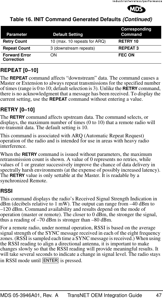 MDS 05-3946A01, Rev.  A TransNET OEM Integration Guide 47REPEAT [0–10]The REPEAT command affects “downstream” data. The command causes a Master or Extension to always repeat transmissions for the specified number of times (range is 0 to 10; default selection is 3). Unlike the RETRY command, there is no acknowledgment that a message has been received. To display the current setting, use the REPEAT command without entering a value.RETRY [0–10]The RETRY command affects upstream data. The command selects, or displays, the maximum number of times (0 to 10) that a remote radio will re-transmit data. The default setting is 10.This command is associated with ARQ (Automatic Repeat Request) operation of the radio and is intended for use in areas with heavy radio interference.When the RETRY command is issued without parameters, the maximum retransmission count is shown. A value of 0 represents no retries, while values of 1 or greater successively improve the chance of data delivery in spectrally harsh environments (at the expense of possibly increased latency). The RETRY value is only settable at the Master. It is readable by a synchronized Remote.RSSIThis command displays the radio’s Received Signal Strength Indication in dBm (decibels relative to 1 mW). The output can range from –40 dBm to –120 dBm. Command availability and results depend on the mode of operation (master or remote). The closer to 0 dBm, the stronger the signal, thus a reading of –70 dBm is stronger than –80 dBm.For a remote radio, under normal operation, RSSI is based on the average signal strength of the SYNC message received in each of the eight frequency zones. (RSSI is sampled each time a SYNC message is received.) When using the RSSI reading to align a directional antenna, it is important to make changes slowly so that the RSSI reading will provide meaningful results. It will take several seconds to indicate a change in signal level. The radio stays in RSSI mode until   is pressed.Retry Count 10 (max. 10 repeats for ARQ) RETRY 10Repeat Count 3 (downstream repeats) REPEAT 3Forward Error Correction ON FEC ONTable 16. INIT Command Generated Defaults (Continued) Parameter Default Setting Corresponding CommandENTER