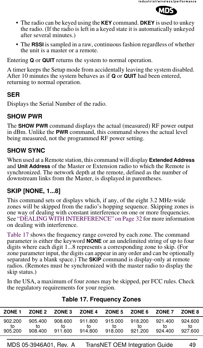 MDS 05-3946A01, Rev.  A TransNET OEM Integration Guide 49• The radio can be keyed using the KEY command. DKEY is used to unkey the radio. (If the radio is left in a keyed state it is automatically unkeyed after several minutes.)• The RSSI is sampled in a raw, continuous fashion regardless of whether the unit is a master or a remote.Entering Q or QUIT returns the system to normal operation.A timer keeps the Setup mode from accidentally leaving the system disabled. After 10 minutes the system behaves as if Q or QUIT had been entered, returning to normal operation.SERDisplays the Serial Number of the radio.SHOW PWR The SHOW PWR command displays the actual (measured) RF power output in dBm. Unlike the PWR command, this command shows the actual level being measured, not the programmed RF power setting.SHOW SYNC When used at a Remote station, this command will display Extended Address and Unit Address of the Master or Extension radio to which the Remote is synchronized. The network depth at the remote, defined as the number of downstream links from the Master, is displayed in parentheses.SKIP [NONE, 1...8]This command sets or displays which, if any, of the eight 3.2 MHz-wide zones will be skipped from the radio’s hopping sequence. Skipping zones is one way of dealing with constant interference on one or more frequencies. See “DEALING WITH INTERFERENCE” on Page 32 for more information on dealing with interference.Table 17 shows the frequency range covered by each zone. The command parameter is either the keyword NONE or an undelimited string of up to four digits where each digit 1...8 represents a corresponding zone to skip. (For zone parameter input, the digits can appear in any order and can be optionally separated by a blank space.) The SKIP command is display-only at remote radios. (Remotes must be synchronized with the master radio to display the skip status.)In the USA, a maximum of four zones may be skipped, per FCC rules. Check the regulatory requirements for your region.Table 17. Frequency ZonesZONE 1 ZONE 2 ZONE 3 ZONE 4 ZONE 5 ZONE 6 ZONE 7 ZONE 8902.200to905.200905.400to908.400908.600to911.600911.800to914.800915.000to918.000918.200to921.200921.400to924.400924.600to927.600