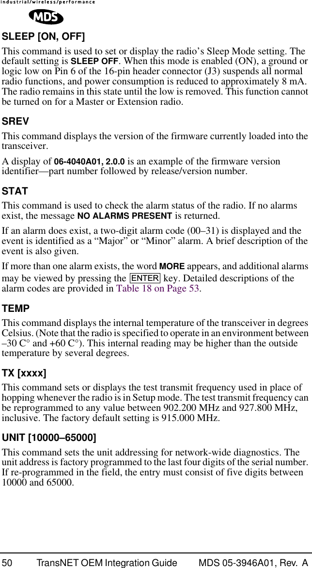 50 TransNET OEM Integration Guide  MDS 05-3946A01, Rev.  A SLEEP [ON, OFF]This command is used to set or display the radio’s Sleep Mode setting. The default setting is SLEEP OFF. When this mode is enabled (ON), a ground or logic low on Pin 6 of the 16-pin header connector (J3) suspends all normal radio functions, and power consumption is reduced to approximately 8 mA. The radio remains in this state until the low is removed. This function cannot be turned on for a Master or Extension radio.SREVThis command displays the version of the firmware currently loaded into the transceiver.A display of 06-4040A01, 2.0.0 is an example of the firmware version identifier—part number followed by release/version number.STATThis command is used to check the alarm status of the radio. If no alarms exist, the message NO ALARMS PRESENT is returned.If an alarm does exist, a two-digit alarm code (00–31) is displayed and the event is identified as a “Major” or “Minor” alarm. A brief description of the event is also given.If more than one alarm exists, the word MORE appears, and additional alarms may be viewed by pressing the   key. Detailed descriptions of the alarm codes are provided in Table 18 on Page 53.TEMPThis command displays the internal temperature of the transceiver in degrees Celsius. (Note that the radio is specified to operate in an environment between –30 C° and +60 C°). This internal reading may be higher than the outside temperature by several degrees.TX [xxxx]This command sets or displays the test transmit frequency used in place of hopping whenever the radio is in Setup mode. The test transmit frequency can be reprogrammed to any value between 902.200 MHz and 927.800 MHz, inclusive. The factory default setting is 915.000 MHz.UNIT [10000–65000]This command sets the unit addressing for network-wide diagnostics. The unit address is factory programmed to the last four digits of the serial number. If re-programmed in the field, the entry must consist of five digits between 10000 and 65000.ENTER