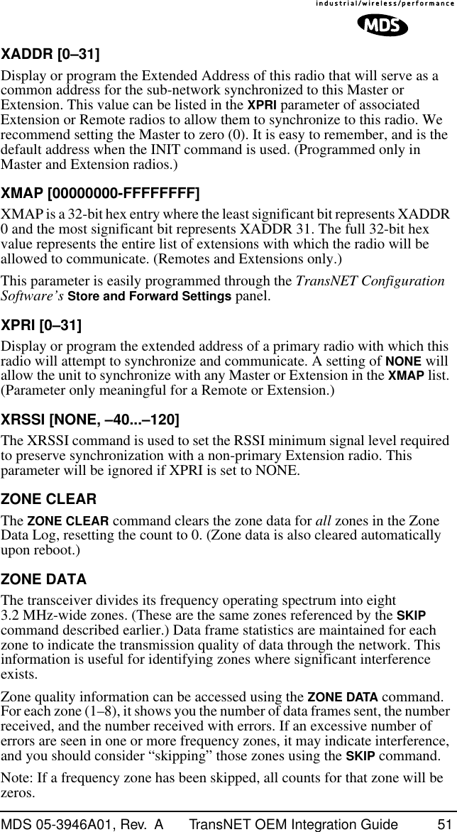 MDS 05-3946A01, Rev.  A TransNET OEM Integration Guide 51XADDR [0–31]Display or program the Extended Address of this radio that will serve as a common address for the sub-network synchronized to this Master or Extension. This value can be listed in the XPRI parameter of associated Extension or Remote radios to allow them to synchronize to this radio. We recommend setting the Master to zero (0). It is easy to remember, and is the default address when the INIT command is used. (Programmed only in Master and Extension radios.)XMAP [00000000-FFFFFFFF]XMAP is a 32-bit hex entry where the least significant bit represents XADDR 0 and the most significant bit represents XADDR 31. The full 32-bit hex value represents the entire list of extensions with which the radio will be allowed to communicate. (Remotes and Extensions only.)This parameter is easily programmed through the TransNET Configuration Software’s Store and Forward Settings panel.XPRI [0–31]Display or program the extended address of a primary radio with which this radio will attempt to synchronize and communicate. A setting of NONE will allow the unit to synchronize with any Master or Extension in the XMAP list. (Parameter only meaningful for a Remote or Extension.)XRSSI [NONE, –40...–120]The XRSSI command is used to set the RSSI minimum signal level required to preserve synchronization with a non-primary Extension radio. This parameter will be ignored if XPRI is set to NONE.ZONE CLEARThe ZONE CLEAR command clears the zone data for all zones in the Zone Data Log, resetting the count to 0. (Zone data is also cleared automatically upon reboot.)ZONE DATAThe transceiver divides its frequency operating spectrum into eight 3.2 MHz-wide zones. (These are the same zones referenced by the SKIP command described earlier.) Data frame statistics are maintained for each zone to indicate the transmission quality of data through the network. This information is useful for identifying zones where significant interference exists.Zone quality information can be accessed using the ZONE DATA command. For each zone (1–8), it shows you the number of data frames sent, the number received, and the number received with errors. If an excessive number of errors are seen in one or more frequency zones, it may indicate interference, and you should consider “skipping” those zones using the SKIP command.Note: If a frequency zone has been skipped, all counts for that zone will be zeros.