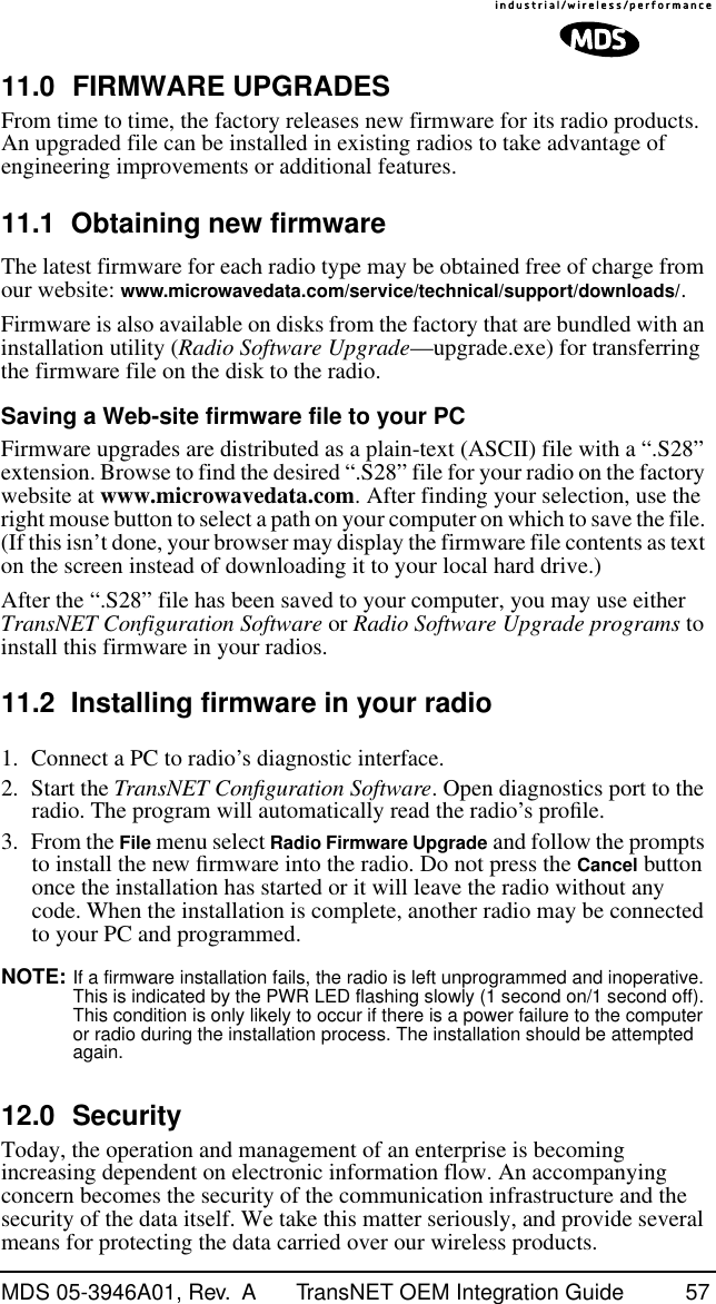 MDS 05-3946A01, Rev.  A TransNET OEM Integration Guide 5711.0 FIRMWARE UPGRADESFrom time to time, the factory releases new firmware for its radio products. An upgraded file can be installed in existing radios to take advantage of engineering improvements or additional features.11.1 Obtaining new firmwareThe latest firmware for each radio type may be obtained free of charge from our website: www.microwavedata.com/service/technical/support/downloads/.Firmware is also available on disks from the factory that are bundled with an installation utility (Radio Software Upgrade—upgrade.exe) for transferring the firmware file on the disk to the radio.Saving a Web-site firmware file to your PCFirmware upgrades are distributed as a plain-text (ASCII) file with a “.S28” extension. Browse to find the desired “.S28” file for your radio on the factory website at www.microwavedata.com. After finding your selection, use the right mouse button to select a path on your computer on which to save the file. (If this isn’t done, your browser may display the firmware file contents as text on the screen instead of downloading it to your local hard drive.) After the “.S28” file has been saved to your computer, you may use either TransNET Configuration Software or Radio Software Upgrade programs to install this firmware in your radios.11.2 Installing firmware in your radio1. Connect a PC to radio’s diagnostic interface. 2. Start the TransNET Conﬁguration Software. Open diagnostics port to the radio. The program will automatically read the radio’s proﬁle.3. From the File menu select Radio Firmware Upgrade and follow the prompts to install the new ﬁrmware into the radio. Do not press the Cancel button once the installation has started or it will leave the radio without any code. When the installation is complete, another radio may be connected to your PC and programmed.NOTE: If a firmware installation fails, the radio is left unprogrammed and inoperative. This is indicated by the PWR LED flashing slowly (1 second on/1 second off). This condition is only likely to occur if there is a power failure to the computer or radio during the installation process. The installation should be attempted again.12.0 SecurityToday, the operation and management of an enterprise is becoming increasing dependent on electronic information flow. An accompanying concern becomes the security of the communication infrastructure and the security of the data itself. We take this matter seriously, and provide several means for protecting the data carried over our wireless products.