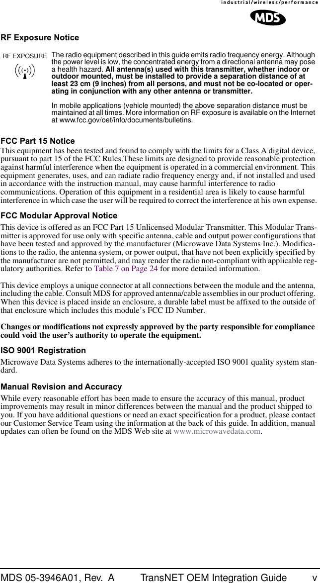  MDS 05-3946A01, Rev.  A TransNET OEM Integration Guide v RF Exposure NoticeFCC Part 15 Notice This equipment has been tested and found to comply with the limits for a Class A digital device, pursuant to part 15 of the FCC Rules.These limits are designed to provide reasonable protection against harmful interference when the equipment is operated in a commercial environment. This equipment generates, uses, and can radiate radio frequency energy and, if not installed and used in accordance with the instruction manual, may cause harmful interference to radio communications. Operation of this equipment in a residential area is likely to cause harmful interference in which case the user will be required to correct the interference at his own expense. FCC Modular Approval Notice This device is offered as an FCC Part 15 Unlicensed Modular Transmitter. This Modular Trans-mitter is approved for use only with specific antenna, cable and output power configurations that have been tested and approved by the manufacturer (Microwave Data Systems Inc.). Modifica-tions to the radio, the antenna system, or power output, that have not been explicitly specified by the manufacturer are not permitted, and may render the radio non-compliant with applicable reg-ulatory authorities. Refer to Table 7 on Page 24 for more detailed information.This device employs a unique connector at all connections between the module and the antenna, including the cable. Consult MDS for approved antenna/cable assemblies in our product offering. When this device is placed inside an enclosure, a durable label must be affixed to the outside of that enclosure which includes this module’s FCC ID Number. Changes or modifications not expressly approved by the party responsible for compliance could void the user’s authority to operate the equipment. ISO 9001 Registration Microwave Data Systems adheres to the internationally-accepted ISO 9001 quality system stan-dard. Manual Revision and Accuracy While every reasonable effort has been made to ensure the accuracy of this manual, product improvements may result in minor differences between the manual and the product shipped to you. If you have additional questions or need an exact specification for a product, please contact our Customer Service Team using the information at the back of this guide. In addition, manual updates can often be found on the MDS Web site at www.microwavedata.com. The radio equipment described in this guide emits radio frequency energy. Although the power level is low, the concentrated energy from a directional antenna may pose a health hazard.  All antenna(s) used with this transmitter, whether indoor or outdoor mounted, must be installed to provide a separation distance of at least 23 cm (9 inches) from all persons, and must not be co-located or oper-ating in conjunction with any other antenna or transmitter.  In mobile applications (vehicle mounted) the above separation distance must be maintained at all times. More information on RF exposure is available on the Internet at www.fcc.gov/oet/info/documents/bulletins.RF EXPOSURE