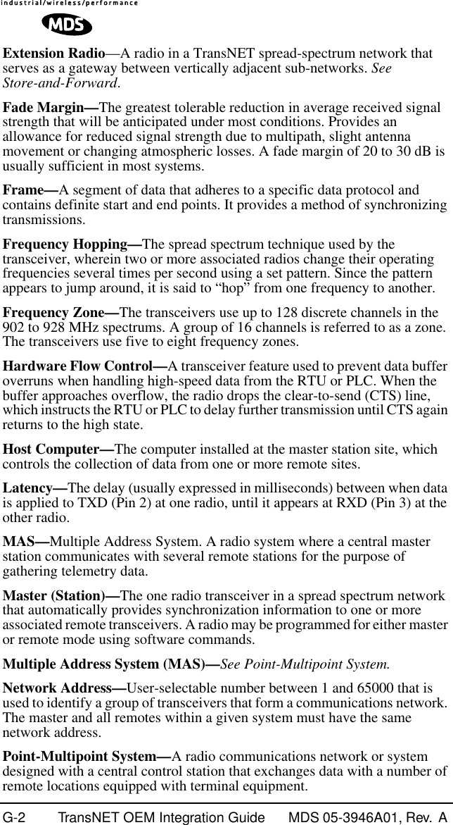 G-2 TransNET OEM Integration Guide MDS 05-3946A01, Rev.  A Extension Radio—A radio in a TransNET spread-spectrum network that serves as a gateway between vertically adjacent sub-networks. See Store-and-Forward.Fade Margin—The greatest tolerable reduction in average received signal strength that will be anticipated under most conditions. Provides an allowance for reduced signal strength due to multipath, slight antenna movement or changing atmospheric losses. A fade margin of 20 to 30 dB is usually sufficient in most systems.Frame—A segment of data that adheres to a specific data protocol and contains definite start and end points. It provides a method of synchronizing transmissions.Frequency Hopping—The spread spectrum technique used by the transceiver, wherein two or more associated radios change their operating frequencies several times per second using a set pattern. Since the pattern appears to jump around, it is said to “hop” from one frequency to another.Frequency Zone—The transceivers use up to 128 discrete channels in the 902 to 928 MHz spectrums. A group of 16 channels is referred to as a zone. The transceivers use five to eight frequency zones.Hardware Flow Control—A transceiver feature used to prevent data buffer overruns when handling high-speed data from the RTU or PLC. When the buffer approaches overflow, the radio drops the clear-to-send (CTS) line, which instructs the RTU or PLC to delay further transmission until CTS again returns to the high state.Host Computer—The computer installed at the master station site, which controls the collection of data from one or more remote sites.Latency—The delay (usually expressed in milliseconds) between when data is applied to TXD (Pin 2) at one radio, until it appears at RXD (Pin 3) at the other radio.MAS—Multiple Address System. A radio system where a central master station communicates with several remote stations for the purpose of gathering telemetry data.Master (Station)—The one radio transceiver in a spread spectrum network that automatically provides synchronization information to one or more associated remote transceivers. A radio may be programmed for either master or remote mode using software commands.Multiple Address System (MAS)—See Point-Multipoint System.Network Address—User-selectable number between 1 and 65000 that is used to identify a group of transceivers that form a communications network. The master and all remotes within a given system must have the same network address.Point-Multipoint System—A radio communications network or system designed with a central control station that exchanges data with a number of remote locations equipped with terminal equipment.