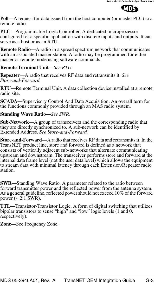 MDS 05-3946A01, Rev.  A TransNET OEM Integration Guide G-3Poll—A request for data issued from the host computer (or master PLC) to a remote radio.PLC—Programmable Logic Controller. A dedicated microprocessor configured for a specific application with discrete inputs and outputs. It can serve as a host or as an RTU.Remote Radio—A radio in a spread spectrum network that communicates with an associated master station. A radio may be programmed for either master or remote mode using software commands.Remote Terminal Unit—See RTU.Repeater—A radio that receives RF data and retransmits it. See Store-and-Forward.RTU—Remote Terminal Unit. A data collection device installed at a remote radio site.SCADA—Supervisory Control And Data Acquisition. An overall term for the functions commonly provided through an MAS radio system.Standing Wave Ratio—See SWR.Sub-Network—A group of transceivers and the corresponding radio that they are directly synchronized to. A sub-network can be identified by Extended Address. See Store-and-Forward.Store-and-Forward—A radio that receives RF data and retransmits it. In the TransNET product line, store and forward is defined as a network that consists of vertically adjacent sub-networks that alternate communicating upstream and downstream. The transceiver performs store and forward at the internal data frame level (not the user data level) which allows the equipment to stream data with minimal latency through each Extension/Repeater radio station.SWR—Standing Wave Ratio. A parameter related to the ratio between forward transmitter power and the reflected power from the antenna system. As a general guideline, reflected power should not exceed 10% of the forward power (≈ 2:1 SWR).TTL—Transistor-Transistor Logic. A form of digital switching that utilizes bipolar transistors to sense “high” and “low” logic levels (1 and 0, respectively).Zone—See Frequency Zone.